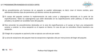 Profesor Raúl Salgado Vilas
UF-7 PROGRAMACIÓN AVANZADA DE ACCESO A DATOS
 Los procedimientos y/o funciones de un paquete se pueden sobrecargar, es decir, crear el mismo nombre, pero
admitiendo distintos tipos de parámetros y/o distinto número de parámetros.
 El cuerpo del paquete contiene la implementación de cada cursor y subprograma declarado en la parte de las
especificaciones. Todos los subprogramas que estén declarados en las especificaciones serán públicos, el resto serán
privados y no podrán ser accedidos fuera del paquete.
 Para concordar los procedimientos declarados en la zona de especificaciones y el cuerpo se hace una comparación
carácter a carácter. La única excepción es el espacio en blanco. En caso de que no coincidiera Oracle levantaría una
excepción.
 El begin de un paquete es opcional y éste se ejecuta una sola vez por sesión.
 La zona de excepciones del paquete trata las excepciones originadas sólo por instrucciones del begin del paquete.
 