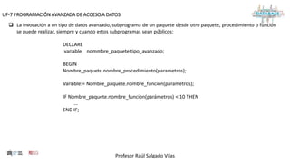 Profesor Raúl Salgado Vilas
UF-7 PROGRAMACIÓN AVANZADA DE ACCESO A DATOS
 La invocación a un tipo de datos avanzado, subprograma de un paquete desde otro paquete, procedimiento o función
se puede realizar, siempre y cuando estos subprogramas sean públicos:
DECLARE
variable nommbre_paquete.tipo_avanzado;
BEGIN
Nombre_paquete.nombre_procedimiento(parametros);
Variable:= Nombre_paquete.nombre_funcion(parametros);
IF Nombre_paquete.nombre_funcion(parámetros) < 10 THEN
...
END IF;
 