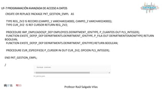 Profesor Raúl Salgado Vilas
UF-7 PROGRAMACIÓN AVANZADA DE ACCESO A DATOS
CREATE OR REPLACE PACKAGE PKT_GESTION_EMPL AS
TYPE REG_2V2 IS RECORD (CAMPO_1 VARCHAR2(4000), CAMPO_2 VARCHAR2(4000));
TYPE CUR_2V2 IS REF CURSOR RETURN REG_2V2;
PROCEDURE IMP_EMPLEADOS(P_DEP EMPLOYEES.DEPARTMENT_ID%TYPE, P_CUANTOS OUT PLS_INTEGER);
FUNCTION EXISTE_DEP(P_DEP DEPARTMENTS.DEPARTMENT_ID%TYPE, P_FILA OUT DEPARTMENTS%ROWTYPE) RETURN
BOOLEAN;
FUNCTION EXISTE_DEP(P_DEP DEPARTMENTS.DEPARTMENT_ID%TYPE) RETURN BOOLEAN;
PROCEDURE CUR_ESPECIFICO( P_CURSOR IN OUT CUR_2V2, OPCION PLS_INTEGER);
END PKT_GESTION_EMPL;
/
 