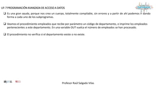 Profesor Raúl Salgado Vilas
UF-7 PROGRAMACIÓN AVANZADA DE ACCESO A DATOS
 Es una gran ayuda, porque nos crea un cuerpo, totalmente compilable, sin errores y a partir de ahí podemos ir dando
forma a cada uno de los subprogramas.
 Veamos el procedimiento empleados que recibe por parámetro un código de departamento, e imprime los empleados
pertenecientes a este departamento. En una variable OUT vuelca el número de empleados se han procesado.
 El procedimiento no verifica si el departamento existe o no existe.
 