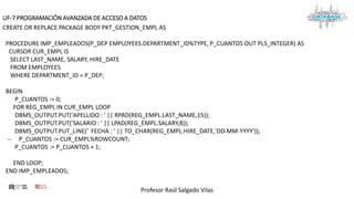 Profesor Raúl Salgado Vilas
UF-7 PROGRAMACIÓN AVANZADA DE ACCESO A DATOS
CREATE OR REPLACE PACKAGE BODY PKT_GESTION_EMPL AS
PROCEDURE IMP_EMPLEADOS(P_DEP EMPLOYEES.DEPARTMENT_ID%TYPE, P_CUANTOS OUT PLS_INTEGER) AS
CURSOR CUR_EMPL IS
SELECT LAST_NAME, SALARY, HIRE_DATE
FROM EMPLOYEES
WHERE DEPARTMENT_ID = P_DEP;
BEGIN
P_CUANTOS := 0;
FOR REG_EMPL IN CUR_EMPL LOOP
DBMS_OUTPUT.PUT('APELLIDO : ' || RPAD(REG_EMPL.LAST_NAME,15));
DBMS_OUTPUT.PUT('SALARIO : ' || LPAD(REG_EMPL.SALARY,8));
DBMS_OUTPUT.PUT_LINE(' FECHA : ' || TO_CHAR(REG_EMPL.HIRE_DATE,'DD-MM-YYYY'));
-- P_CUANTOS := CUR_EMPL%ROWCOUNT;
P_CUANTOS := P_CUANTOS + 1;
END LOOP;
END IMP_EMPLEADOS;
 