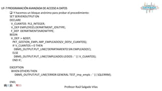 Profesor Raúl Salgado Vilas
UF-7 PROGRAMACIÓN AVANZADA DE ACCESO A DATOS
 Y hacemos un bloque anónimo para probar el procedimiento:
SET SERVEROUTPUT ON
DECLARE
V_CUANTOS PLS_INTEGER;
V_DEP EMPLOYEES.DEPARTMENT_ID%TYPE;
F_DEP DEPARTMENTS%ROWTYPE;
BEGIN
V_DEP := &DEP;
PKT_GESTION_EMPL.IMP_EMPLEADOS(V_DEP,V_CUANTOS);
IF V_CUANTOS = 0 THEN
DBMS_OUTPUT.PUT_LINE('DEPARTAMENTO SIN EMPLEADOS');
ELSE
DBMS_OUTPUT.PUT_LINE('EMPLEADOS LEIDOS : ' || V_CUANTOS);
END IF;
EXCEPTION
WHEN OTHERS THEN
DBMS_OUTPUT.PUT_LINE('ERROR GENERAL TEST_imp_empls : ' || SQLERRM);
END;
/
 