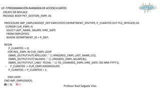 Profesor Raúl Salgado Vilas
UF-7 PROGRAMACIÓN AVANZADA DE ACCESO A DATOS
CREATE OR REPLACE
PACKAGE BODY PKT_GESTION_EMPL AS
PROCEDURE IMP_EMPLEADOS(P_DEP EMPLOYEES.DEPARTMENT_ID%TYPE, P_CUANTOS OUT PLS_INTEGER) AS
CURSOR CUR_EMPL IS
SELECT LAST_NAME, SALARY, HIRE_DATE
FROM EMPLOYEES
WHERE DEPARTMENT_ID = P_DEP;
BEGIN
P_CUANTOS := 0;
FOR REG_EMPL IN CUR_EMPL LOOP
DBMS_OUTPUT.PUT('APELLIDO : ' || RPAD(REG_EMPL.LAST_NAME,15));
DBMS_OUTPUT.PUT('SALARIO : ' || LPAD(REG_EMPL.SALARY,8));
DBMS_OUTPUT.PUT_LINE(' FECHA : ' || TO_CHAR(REG_EMPL.HIRE_DATE,'DD-MM-YYYY'));
-- P_CUANTOS := CUR_EMPL%ROWCOUNT;
P_CUANTOS := P_CUANTOS + 1;
END LOOP;
END IMP_EMPLEADOS;
 