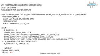 Profesor Raúl Salgado Vilas
UF-7 PROGRAMACIÓN AVANZADA DE ACCESO A DATOS
CREATE OR REPLACE
PACKAGE BODY PKT_GESTION_EMPL AS
PROCEDURE IMP_EMPLEADOS(P_DEP EMPLOYEES.DEPARTMENT_ID%TYPE, P_CUANTOS OUT PLS_INTEGER) AS
CURSOR CUR_EMPL IS
SELECT LAST_NAME, SALARY, HIRE_DATE
FROM EMPLOYEES
WHERE DEPARTMENT_ID = P_DEP;
BEGIN
P_CUANTOS := 0;
FOR REG_EMPL IN CUR_EMPL LOOP
DBMS_OUTPUT.PUT('APELLIDO : ' || RPAD(REG_EMPL.LAST_NAME,15));
DBMS_OUTPUT.PUT('SALARIO : ' || LPAD(REG_EMPL.SALARY,8));
DBMS_OUTPUT.PUT_LINE(' FECHA : ' || TO_CHAR(REG_EMPL.HIRE_DATE,'DD-MM-YYYY'));
-- P_CUANTOS := CUR_EMPL%ROWCOUNT;
P_CUANTOS := P_CUANTOS + 1;
END LOOP;
END IMP_EMPLEADOS;
 