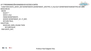 Profesor Raúl Salgado Vilas
UF-7 PROGRAMACIÓN AVANZADA DE ACCESO A DATOS
FUNCTION EXISTE_DEP(P_DEP DEPARTMENTS.DEPARTMENT_ID%TYPE, P_FILA OUT DEPARTMENTS%ROWTYPE) RETURN
BOOLEAN AS
BEGIN
SELECT *
INTO P_FILA
FROM DEPARTMENTS
WHERE DEPARTMENT_ID = P_DEP;
RETURN TRUE;
EXCEPTION
WHEN NO_DATA_FOUND THEN
RETURN FALSE;
END EXISTE_DEP;
 