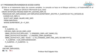 Profesor Raúl Salgado Vilas
UF-7 PROGRAMACIÓN AVANZADA DE ACCESO A DATOS
 Este es el tratamiento típico de cursores variables. La consulta se hace en el Bloque anónimo, y el tratamiento en el
bloque o programa que solicita la información (p.ej, Java):
CREATE OR REPLACE PACKAGE BODY PKT_GESTION_EMPL AS
PROCEDURE IMP_EMPLEADOS(P_DEP EMPLOYEES.DEPARTMENT_ID%TYPE, P_CUANTOS OUT PLS_INTEGER) AS
CURSOR CUR_EMPL IS
SELECT LAST_NAME, SALARY, HIRE_DATE
FROM EMPLOYEES
WHERE DEPARTMENT_ID = P_DEP;
BEGIN
P_CUANTOS := 0;
FOR REG_EMPL IN CUR_EMPL LOOP
DBMS_OUTPUT.PUT('APELLIDO : ' || RPAD(REG_EMPL.LAST_NAME,15));
DBMS_OUTPUT.PUT('SALARIO : ' || LPAD(REG_EMPL.SALARY,8));
DBMS_OUTPUT.PUT_LINE(' FECHA : ' || TO_CHAR(REG_EMPL.HIRE_DATE,'DD-MM-YYYY'));
-- P_CUANTOS := CUR_EMPL%ROWCOUNT;
P_CUANTOS := P_CUANTOS + 1;
END LOOP;
END IMP_EMPLEADOS;
 