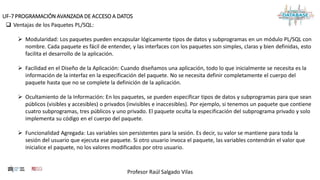 Profesor Raúl Salgado Vilas
UF-7 PROGRAMACIÓN AVANZADA DE ACCESO A DATOS
 Ventajas de los Paquetes PL/SQL:
 Modularidad: Los paquetes pueden encapsular lógicamente tipos de datos y subprogramas en un módulo PL/SQL con
nombre. Cada paquete es fácil de entender, y las interfaces con los paquetes son simples, claras y bien definidas, esto
facilita el desarrollo de la aplicación.
 Facilidad en el Diseño de la Aplicación: Cuando diseñamos una aplicación, todo lo que inicialmente se necesita es la
información de la interfaz en la especificación del paquete. No se necesita definir completamente el cuerpo del
paquete hasta que no se complete la definición de la aplicación.
 Ocultamiento de la Información: En los paquetes, se pueden especificar tipos de datos y subprogramas para que sean
públicos (visibles y accesibles) o privados (invisibles e inaccesibles). Por ejemplo, si tenemos un paquete que contiene
cuatro subprogramas, tres públicos y uno privado. El paquete oculta la especificación del subprograma privado y solo
implementa su código en el cuerpo del paquete.
 Funcionalidad Agregada: Las variables son persistentes para la sesión. Es decir, su valor se mantiene para toda la
sesión del usuario que ejecuta ese paquete. Si otro usuario invoca el paquete, las variables contendrán el valor que
inicialice el paquete, no los valores modificados por otro usuario.
 