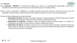 Profesor Raúl Salgado Vilas
UF-7 TRIGGERS
 Un disparador o TRIGGER es un elemento de código que se parece a un procedimiento almacenado, es decir es un
elemento de la estructura que se almacena en la base de datos que se ha creado al efecto.
 Por lo tanto un disparador o TRIGGER es un código específico que puede invocarse o lanzarse más de una vez. Un
disparador se puede activar y desactivar de forma que pueda ser llamado o no por un elemento programático.
 Hay tres tipos de disparadores de bases de datos:
 Disparadores de tablas. Asociados a una tabla. Se disparan cuando se produce un determinado suceso o evento
de manipulación que afecta a la tabla (inserción, borrado o modificación de filas).
 Disparadores de sustitución. Asociados a vistas. Se disparan cuando se intenta ejecutar un comando de
manipulación que afecta a la vista (inserción, borrado o modificación de filas).
 Disparadores del sistema. Se disparan cuando ocurre un evento del sistema (arranque o parada de la base de
datos, entrada o salida de un usuario, etcétera) o una instrucción de definición de datos (creación, modificación
o eliminación de una tabla u otro objeto).
 