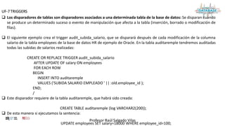 Profesor Raúl Salgado Vilas
UF-7 TRIGGERS
 Los disparadores de tablas son disparadores asociados a una determinada tabla de la base de datos: Se disparan cuando
se produce un determinado suceso o evento de manipulación que afecta a la tabla (inserción, borrado o modificación de
filas).
 El siguiente ejemplo crea el trigger audit_subida_salario, que se disparará después de cada modificación de la columna
salario de la tabla employees de la base de datos HR de ejemplo de Oracle. En la tabla auditaremple tendremos auditadas
todas las subidas de salarios realizadas:
CREATE OR REPLACE TRIGGER audit_subida_salario
AFTER UPDATE OF salary ON employees
FOR EACH ROW
BEGIN
INSERT INTO auditaremple
VALUES ('SUBIDA SALARIO EMPLEADO ' || :old.employee_id );
END;
/
 Este disparador requiere de la tabla auditaremple, que habrá sido creada:
CREATE TABLE auditaremple (log VARCHAR2(200));
 De esta manera si ejecutamos la sentencia:
UPDATE employees SET salary=18000 WHERE employee_id=100;
 