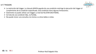 Profesor Raúl Salgado Vilas
UF-7 TRIGGERS
 La restricción del trigger. La cláusula WHEN seguida de una condición restringe la ejecución del trigger al
cumplimiento de la condición especificada. Esta condición tiene algunas limitaciones:
 Solamente se puede utilizar con triggers a nivel de fila (FOR EACH ROW).
 Se trata de una condición SQL, no PL/SQL.
 No puede incluir una consulta a la misma o a otras tablas o vistas.
 
