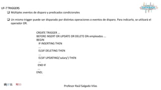 Profesor Raúl Salgado Vilas
UF-7 TRIGGERS
 Múltiples eventos de disparo y predicados condicionales
 Un mismo trigger puede ser disparado por distintas operaciones o eventos de disparo. Para indicarlo, se utilizará el
operador OR.
CREATE TRIGGER ...
BEFORE INSERT OR UPDATE OR DELETE ON empleados ...
BEGIN
IF INSERTING THEN
...
ELSIF DELETING THEN
...
ELSIF UPDATING('salary') THEN
...
END IF
...
END;
 