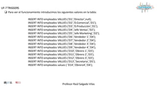 Profesor Raúl Salgado Vilas
UF-7 TRIGGERS
 Para ver el funcionamiento introducimos los siguientes valores en la tabla:
INSERT INTO empleados VALUES ('D1','Director',null);
INSERT INTO empleados VALUES ('D2','D.Comercial','D1');
INSERT INTO empleados VALUES ('D3','D.Producción','D1');
INSERT INTO empleados VALUES ('D4','Jefe Ventas','D2');
INSERT INTO empleados VALUES ('D5','Jefe Marketing','D2');
INSERT INTO empleados VALUES ('D6','Vendedor 1','D4');
INSERT INTO empleados VALUES ('D7','Vendedor 2','D4');
INSERT INTO empleados VALUES ('D8','Vendedor 3','D4');
INSERT INTO empleados VALUES ('D9','Vendedor 4','D4');
INSERT INTO empleados VALUES ('D10','Obrero 1','D3');
INSERT INTO empleados VALUES ('D11','Obrero 2','D3');
INSERT INTO empleados VALUES ('D12','Obrero 3','D3');
INSERT INTO empleados VALUES ('D13','Secretaria','D5');
INSERT INTO empleados values ( 'D14','Obrero4','D4');
 
