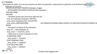 Profesor Raúl Salgado Vilas
UF-7 TRIGGERS
 Ejemplo de salida: Una vez que tenemos los datos introducidos si ejecutamos el siguiente script tendríamos la
salida que se muestra:
CREATE OR REPLACE TRIGGER employees_trigger
AFTER INSERT OR UPDATE OR DELETE ON employees
FOR EACH ROW
DECLARE
-- Variables locales para almacenar datos de fila
emp_id employees.employee_id%TYPE;
emp_name employees.first_name%TYPE;
emp_action VARCHAR2(200);
BEGIN
-- Recuperar los datos de fila relevantes
emp_id := :new.employee_id;
emp_name := :new.first_name;
-- Determinar la acción realizada en la fila
IF INSERTING THEN
emp_action := 'inserted';
ELSIF UPDATING THEN
emp_action := 'updated';
ELSIF DELETING THEN
emp_action := 'deleted';
END IF;
OJO MODIFICO CÓDIGO PARA COGER EL ID EMPLEAD EN DELETE PORQUE SIN
 