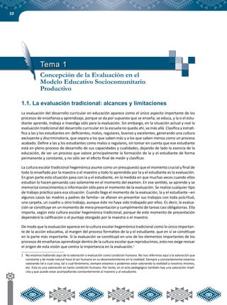10
1.1. La evaluación tradicional: alcances y limitaciones
La evaluación del desarrollo curricular en educación aparece como el único aspecto importante de los
procesos de enseñanza y aprendizaje, porque se da por supuesto que se enseña, se educa, y la o el estu-
diante aprende, trabaja e investiga sólo para la evaluación. Sin embargo, en la situación actual y real la
evaluación tradicional del desarrollo curricular en la escuela no queda ahí, va más allá. Clasifica y estrati-
fica a las y los estudiantes en: deficientes, malos, regulares, buenos y excelentes, generando una cultura
excluyente y discriminatoria, que separa a los que saben más y a los que saben menos como un proceso
acabado. Define a las y los estudiantes como malos o regulares, sin tomar en cuenta que ese estudiante
está en pleno proceso de desarrollo de sus capacidades y cualidades, dejando de lado la esencia de la
educación, de ser un proceso que valore principalmente la formación de la y el estudiante de forma
permanente y constante, y no sólo ser el efecto final de medir y clasificar.
La cultura escolar tradicional hegemónica asume como un presupuesto que el momento crucial y final de
todo lo enseñado por la maestra o el maestro y todo lo aprendido por la y el estudiante es la evaluación.
En gran parte esta situación pasa con la y el estudiante, en la medida en que muchas veces cuando ellos
estudian lo hacen pensando casi solamente en el momento del examen. En ese sentido, se aprende y se
memoriza conocimientos o información sólo para el momento de la evaluación. Se realiza cualquier tipo
de trabajo práctico para esa situación. Cuando llega el momento de la evaluación, la y el estudiante –en
algunos casos las madres y padres de familia– se afanan en presentar sus trabajos con toda pulcritud,
una carpeta, un cuadro u otro trabajo, aunque éste no haya sido trabajado por ellos. Es decir, la evalua-
ción se constituye en un momento de mera presentación y cumplimiento de tareas casi obligatorias. Ella
importa, según esta cultura escolar hegemónica tradicional, porque de este momento de presentación
dependerá la calificación o el puntaje otorgado por la maestra o el maestro.
De modo que la evaluación aparece en la cultura escolar hegemónica tradicional como lo único importan-
te de la acción educativa, al margen del proceso formativo de la y el estudiante, que en sí se constituye
en la parte más importante. Si la evaluación se constituyó en uno de los elementos importantes de los
procesos de enseñanza-aprendizaje dentro de la cultura escolar que reproducimos, esto nos exige revisar
el origen de esta visión que centra la importancia en la evaluación.1
1	 No estamos hablando aquí de la valoración o evaluación como condición humana. No nos referimos aquí a la valoración que
constante y de modo natural hace el ser humano en su desenvolvimiento en la realidad. Siempre y constantemente estamos
valorando tal o cual cosa, tal o cual fenómeno, siempre estamos o podemos estar valorando la realidad a nosotros mismos,
etc. Esta es una valoración en tanto condición humana. Por tanto, en el acto pedagógico también hay una valoración implí-
cita y que puede estar acompañando constantemente al maestro y al estudiante.
Tema 1
Concepción de la Evaluación en el
Modelo Educativo Sociocomunitario
Productivo
 