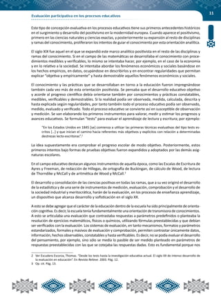 11
Evaluación participativa en los procesos educativos
Este tipo de concepción evaluativa en los procesos educativos tiene sus primeros antecedentes históricos
en el surgimiento y desarrollo del positivismo en la modernidad europea. Cuando aparece el positivismo,
primero en las ciencias naturales y ciencias exactas, y posteriormente su expansión al resto de disciplinas
y ramas del conocimiento, proliferaron los intentos de guiar el conocimiento por esta orientación analítica.
El siglo XIX fue aquel en el que se expandió este marco analítico positivista en el resto de las disciplinas y
ramas del conocimiento. Si en el campo de las matemáticas se desarrollaba el conocimiento con proce-
dimientos medibles y verificables, lo mismo se intentaba hacer, por ejemplo, en el caso de la economía
y en lo relativo a la sociedad. Se intentaba abordar los fenómenos económicos y sociales basándose en
los hechos empíricos, en datos, ocupándose en describirlos y en encontrar regularidades que permitan
explicar “objetiva y empíricamente” y hasta demostrable aquellos fenómenos económicos y sociales.
El conocimiento y las prácticas que se desarrollaban en torno a la educación fueron impregnándose
también cada vez más de esta orientación positivista. Se pensaba que el desarrollo educativo objetivo
y acorde al progreso científico debía orientarse también por conocimientos y prácticas constatables,
medibles, verificables y demostrables. Si la realidad podía ser observada, medida, calculada, descrita y
hasta explicada según regularidades, por tanto también todo el proceso educativo podía ser observado,
medido, evaluado y verificado. Todo el proceso educativo se convierte así en susceptible de observación
y medición. Se van elaborando los primeros instrumentos para valorar, medir y estimar los progresos y
avances educativos. Se formulan “tests” para evaluar el aprendizaje de lectura y escritura; por ejemplo:
“En los Estados Unidos en 1845 [se] comienza a utilizar las primeras técnicas evaluativas del tipo tests es-
critos […] y que inician el camino hacia referentes más objetivos y explícitos con relación a determinadas
destrezas lecto-escritoras”.2
La idea supuestamente era comprobar el progreso escolar de modo objetivo. Posteriormente, estos
primeros intentos bajo formas de pruebas objetivas fueron expandidos y adoptados por las demás asig-
naturas escolares.
En el campo educativo destacan algunos instrumentos de aquella época, como las Escalas de Escritura de
Ayres y Freeman, de redacción de Hillegas, de ortografía de Buckingan, de cálculo de Wood, de lectura
de Thorndike y McCall y de aritmética de Wood y McCall.3
El desarrollo y consolidación de las ciencias positivas en todas las ramas, que a su vez originó el desarrollo
de la estadística y de una serie de instrumentos de medición, evaluación, comprobación y el desarrollo de
la sociedad industrial y meritocrática, harán de la evaluación, en los procesos de enseñanza aprendizaje,
un dispositivo que alcanza desarrollo y sofisticación en el siglo XX.
A esto se debe agregar que el carácter de la educación dentro de la escuela ha sido principalmente de orienta-
ción cognitiva. Es decir, la escuela tenía fundamentalmente una orientación de transmisora de conocimientos.
A esto se articulaba una evaluación que contrastaba respuestas a parámetros predefinidos o planteaba la
resolución de ejercicios matemáticos, físicos o químicos, utilizando fórmulas preestablecidas y que debían
ser verificados con la evaluación. Los sistemas de evaluación, en tanto mecanismos, formatos y parámetros
estandarizados, formales y masivos de evaluación y comprobación, permiten contrastar únicamente datos,
información, hechos observables, constatables y hasta verificables. Es decir, no se podía evaluar el desarrollo
del pensamiento, por ejemplo, sino sólo se medía lo pasible de ser medido planteado en parámetros de
respuestas preestablecidas con las que se cotejaba las respuestas dadas. Esto es fundamental porque nos
2	 Ver Escudero Escorza, Thomas. “Desde los tests hasta la investigación educativa actual. El siglo XX de intenso desarrollo de
la evaluación en educación”. En Revista Relieve. 2003. Pág. 12.
3	 Op. cit. Pág. 13.
 