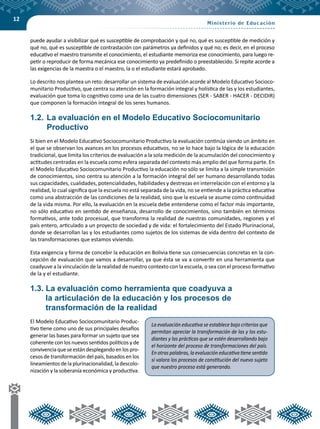 12
puede ayudar a visibilizar qué es susceptible de comprobación y qué no, qué es susceptible de medición y
qué no, qué es susceptible de contrastación con parámetros ya definidos y qué no; es decir, en el proceso
educativo el maestro transmite el conocimiento, el estudiante memoriza ese conocimiento, para luego re-
petir o reproducir de forma mecánica ese conocimiento ya predefinido o preestablecido. Si repite acorde a
las exigencias de la maestra o el maestro, la o el estudiante estará aprobado.
Lo descrito nos plantea un reto: desarrollar un sistema de evaluación acorde al Modelo Educativo Socioco-
munitario Productivo, que centra su atención en la formación integral y holística de las y los estudiantes,
evaluación que toma lo cognitivo como una de las cuatro dimensiones (SER - SABER - HACER - DECIDIR)
que componen la formación integral de los seres humanos.
1.2.	La evaluación en el Modelo Educativo Sociocomunitario
Productivo
Si bien en el Modelo Educativo Sociocomunitario Productivo la evaluación continúa siendo un ámbito en
el que se observan los avances en los procesos educativos, no se lo hace bajo la lógica de la educación
tradicional, que limita los criterios de evaluación a la sola medición de la acumulación del conocimiento y
actitudes centradas en la escuela como esfera separada del contexto más amplio del que forma parte. En
el Modelo Educativo Sociocomunitario Productivo la educación no sólo se limita a la simple transmisión
de conocimientos, sino centra su atención a la formación integral del ser humano desarrollando todas
sus capacidades, cualidades, potencialidades, habilidades y destrezas en interrelación con el entorno y la
realidad, lo cual significa que la escuela no está separada de la vida, no se entiende a la práctica educativa
como una abstracción de las condiciones de la realidad, sino que la escuela se asume como continuidad
de la vida misma. Por ello, la evaluación en la escuela debe entenderse como el factor más importante,
no sólo educativo en sentido de enseñanza, desarrollo de conocimientos, sino también en términos
formativos, ante todo procesual, que transforma la realidad de nuestras comunidades, regiones y el
país entero, articulado a un proyecto de sociedad y de vida: el fortalecimiento del Estado Plurinacional,
donde se desarrollan las y los estudiantes como sujetos de los sistemas de vida dentro del contexto de
las transformaciones que estamos viviendo.
Esta exigencia y forma de concebir la educación en Bolivia tiene sus consecuencias concretas en la con-
cepción de evaluación que vamos a desarrollar, ya que ésta se va a convertir en una herramienta que
coadyuve a la vinculación de la realidad de nuestro contexto con la escuela, o sea con el proceso formativo
de la y el estudiante.
1.3. La evaluación como herramienta que coadyuva a
la articulación de la educación y los procesos de
transformación de la realidad
El Modelo Educativo Sociocomunitario Produc-
tivo tiene como uno de sus principales desafíos
generar las bases para formar un sujeto que sea
coherente con los nuevos sentidos políticos y de
convivencia que se están desplegando en los pro-
cesos de transformación del país, basados en los
lineamientos de la plurinacionalidad, la descolo-
nización y la soberanía económica y productiva.
La evaluación educativa se establece bajo criterios que
permitan apreciar la transformación de las y los estu-
diantes y las prácticas que se estén desarrollando bajo
el horizonte del proceso de transformaciones del país.
En otras palabras, la evaluación educativa tiene sentido
si valora los procesos de constitución del nuevo sujeto
que nuestro proceso está generando.
 