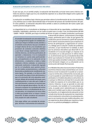 13
Evaluación participativa en los procesos educativos
Es por eso que, en un sentido amplio, la evaluación del desarrollo curricular toma como criterios cen-
trales los avances y logros que las y los estudiantes expresen en su desarrollo integral como sujetos del
proyecto plurinacional.
La evaluación se establece bajo criterios que permitan valorar la transformación de las y los estudiantes
y las prácticas que se estén desarrollando bajo el horizonte del proceso de transformaciones del país.
En otras palabras, la evaluación educativa tiene sentido si valora la constitución del nuevo sujeto que
nuestro proceso está generando.
La integralidad de la y el estudiante se despliega en el desarrollo de las capacidades, cualidades poten-
cialidades, habilidades y destrezas con las cuales el sujeto nace a la vida, o sea, las dimensiones del SER
- SABER - HACER - DECIDIR, pero bajo el sentido de formar al sujeto: a) creativo, productivo, que busque
el desarrollo de saberes, conocimientos y tecnología
propia, pertinente para la vida; b) que genere las
condiciones para la convivencia a partir de la práctica
de los valores sociocomunitarios que se expresan en
formas de participación y organización en consen-
so y diálogo para la solución creativa de problemas
concretos; c) que transformen la realidad, es decir
que los procesos educativos que desarrolle la y el
estudiante en la escuela tengan un impacto en la
comunidad y en su vida personal. En última instan-
cia, las dimensiones que la y el estudiante desarrolle
tienen que evaluarse en función de las transforma-
ciones que pueda consolidar la educación, entendida
como formación integral, en su articulación con la
construcción del Estado Plurinacional.
En el Modelo Educativo Sociocomunitario Productivo
asumimos entonces estas características con una di-
ferencia crucial: la evaluación no puede ser un proce-
so que se remita sólo y enteramente a la escuela, por
lo cual no puede ser autorreferencial. Si la educación
planteada en el modelo educativo es comunitaria, lo
es porque la referencia principal de la escuela está
en todos los espacios en la comunidad, que es su
entorno. Entonces, lo que se aprende no solo está
en la escuela, sino también en la comunidad; por
tanto, no puede servir solamente para la escuela,
debe servir también para la vida en comunidad. Por
esa situación, en el reglamento de evaluación se han
incluido otras formas de evaluación tan importantes
como la evaluación comunitaria y la autoevaluación,
que no son inventos de este modelo educativo, sino
son experiencias desarrolladas por maestras y maes-
tros en sus prácticas pedagógicas cotidianas.
Al concebir la evaluación con una visión unita-
ria y no fragmentaria ligada a la realidad edu-
cativa que integra el ámbito escolar, familiar y
el contexto sociocultural, hay que considerar
el origen diverso de las y los estudiantes que
provienen de contextos culturales distintos
y que llevan consigo experiencias y conoci-
mientos diversos, con formas particulares de
aprender y relacionarse. Si en la evaluación
no tomamos en cuenta estas particularida-
des, principalmente en la valoración de las
dimensiones, y evaluamos a todos y todas
mediante criterios estándar, no estaremos
valorando realmente el desarrollo logrado
por la o el estudiante, pues quienes provie-
nen de medios socioeconómicos y culturales
favorecidos probablemente manifestarán ma-
yores logros. Por ejemplo, si se tiene un niño
con un perfil muy bajo al inicio del bimestre y
que a la conclusión del ciclo educativo conti-
núa por debajo del promedio del grupo, pero
cualitativamente es más alto que el dado al
inicio del bimestre, entonces se concluirá que
ese niño ha logrado desarrollarse. Por ello, es
necesario comparar los resultados del mismo
estudiante al inicio y a la finalización de un ci-
clo educativo, sin compararlo con otros niños
o niñas que puedan tener un mayor o menor
desarrollo. Se debe considerar las caracterís-
ticas propias de cada estudiante.
Esto exige utilizar una variedad de estrate-
gias, técnicas e instrumentos de evaluación.
 