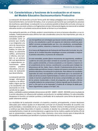 14
1.4.	 Características y funciones de la evaluación en el marco
del Modelo Educativo Sociocomunitario Productivo
La evaluación del desarrollo curricular forma parte del trabajo pedagógico de la maestra y el maestro.
Esencialmente tiene una función formativa, al ser un proceso permanente que acompaña los procesos
de enseñanza y aprendizaje. La evaluación no es un proceso paralelo al desarrollo curricular, sino que se
despliega con una visión unitaria y no fragmentaria al estar íntimamente ligada a la vivencia de la realidad
educativa escolar y el contexto sociocultural donde se forman la y el estudiante.
Una evaluación permite, en el fondo, producir conocimientos en torno al proceso educativo y a sus re-
sultados. Tradicionalmente estos últimos han sido considerados como los más importantes; por esto, la
evaluación puede ser
concebida como un
proceso que enseña
a sus integrantes una
serie de mecanismos
para el proceso for-
mativo; en otras pa-
labras, no solamente
califica, promociona
e informa, sino tam-
bién es un proceso
del cual aprendemos
o reaprendemos co-
nocimientos sobre
nuestras prácticas
educativas y los pro-
cesos de evaluación
que desarrollamos.
La evaluación permite
recoger información
respecto a las dificul-
tades y logros que las
y los estudiantes van
alcanzando en el de-
sarrollo de las capaci-
dades, cualidades y potencialidades (dimensiones del SER - SABER - HACER - DECIDIR) como resultado de
la acción educativa y la influencia del contexto sociocultural o la realidad cotidiana. En este entendido,
desaparece la función y el carácter punitivo y clasificador de la evaluación como forma de ejercicio de
poder altamente vertical.
Los resultados de la evaluación orientan a la maestra y maestro, principalmente, a tomar decisiones
adecuadas para realizar ajustes en el desarrollo curricular en el proceso formativo de acuerdo a las
particularidades y necesidades de las y los estudiantes. También orienta el reforzamiento permanente
y continuo que debe desarrollar el maestro o maestra al abordar los contenidos y brindar el apoyo y
acompañamiento a través de recomendaciones y sugerencias de las madres y padres de familia a fin de
que se comprometan a apoyar a sus hijas e hijos. Asimismo, sirve como insumo para el desarrollo de
micropolíticas evaluativas que beneficien el proceso formativo de las y los estudiantes.
Las micropolíticas son estrategias que buscan resolver problemas específicos
de las y los estudiantes a partir de espacios de relaciones simétricas para
definir acciones protagonizadas por las y los estudiantes, acompañados
por madres, padres, maestras y maestros y la comunidad en su conjunto.
En el marco del Reglamento de Evaluación del Desarrollo Curricular, las y los
actores de la Unidad Educativa despliegan acciones orientadas a mejorar
la práctica educativa y el proceso de evaluación.
En este entendido, pueden fijarse mecanismos de seguimiento, establecer
cuadernos de actas para dejar sentado los acuerdos que involucren a ma-
dres o padres de familia, al mismo estudiante y a la maestra o maestro en
el cumplimiento de los mismos; coordinación y acuerdos para trabajar las
dimensiones del Ser, Saber, Hacer y Decidir. El planteamiento de las micro-
políticas debe permitirnos innovar y mejorar de manera comunitaria nuestra
práctica educativa y la evaluación en particular. Para obtener los resultados
esperados de estas micropolíticas será importante que a la conclusión de
cada una de las acciones implementadas se realice una evaluación conside-
rando el nivel de cumplimiento de las tareas comprometidas por cada uno
de los actores involucrados a través de preguntas; por ejemplo: ¿Hemos
cumplido todas/os los compromisos? ¿Hemos logrado que la situación me-
jore? o ¿Por qué no se ha mejorado? ¿Cuánto de mi tiempo he dado para
hacer seguimiento y apoyo a mi hijo?, etc.
 