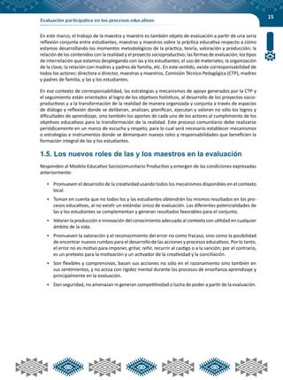 15
Evaluación participativa en los procesos educativos
En este marco, el trabajo de la maestra y maestro es también objeto de evaluación a partir de una seria
reflexión conjunta entre estudiantes, maestras y maestros sobre la práctica educativa respecto a cómo
estamos desarrollando los momentos metodológicos de la práctica, teoría, valoración y producción; la
relación de los contenidos con la realidad y el proyecto socioproductivo; las formas de evaluación; los tipos
de interrelación que estamos desplegando con las y los estudiantes; el uso de materiales; la organización
de la clase; la relación con madres y padres de familia, etc. En este sentido, existe corresponsabilidad de
todos los actores: directora o director, maestras y maestros, Comisión Técnico Pedagógica (CTP), madres
y padres de familia, y las y los estudiantes.
En ese contexto de corresponsabilidad, las estrategias y mecanismos de apoyo generados por la CTP y
el seguimiento están orientados al logro de los objetivos holísticos, al desarrollo de los proyectos socio-
productivos y a la transformación de la realidad de manera organizada y conjunta a través de espacios
de diálogo y reflexión donde se deliberan, analizan, planifican, ejecutan y valoran no sólo los logros y
dificultades de aprendizaje, sino también los aportes de cada uno de los actores al cumplimiento de los
objetivos educativos para la transformación de la realidad. Este proceso comunitario debe realizarse
periódicamente en un marco de escucha y respeto, para lo cual será necesario establecer mecanismos
o estrategias e instrumentos donde se demarquen nuevos roles y responsabilidades que beneficien la
formación integral de las y los estudiantes.
1.5. Los nuevos roles de las y los maestros en la evaluación
Responden al Modelo Educativo Sociocomunitario Productivo y emergen de las condiciones expresadas
anteriormente:
•	 Promueven el desarrollo de la creatividad usando todos los mecanismos disponibles en el contexto
local.
•	 Toman en cuenta que no todos los y las estudiantes obtendrán los mismos resultados en los pro-
cesos educativos, al no existir un estándar único de evaluación. Las diferentes potencialidades de
las y los estudiantes se complementan y generan resultados favorables para el conjunto.
•	 Valoran la producción e innovación del conocimiento adecuado al contexto con utilidad en cualquier
ámbito de la vida.
•	 Promueven la valoración y el reconocimiento del error no como fracaso, sino como la posibilidad
de encontrar nuevos rumbos para el desarrollo de las acciones y procesos educativos. Por lo tanto,
el error no es motivo para imponer, gritar, reñir, recurrir al castigo o a la sanción; por el contrario,
es un pretexto para la motivación y un activador de la creatividad y la conciliación.
•	 Son flexibles y comprensivos, basan sus acciones no sólo en el razonamiento sino también en
sus sentimientos, y no actúa con rigidez mental durante los procesos de enseñanza aprendizaje y
principalmente en la evaluación.
•	 Dan seguridad, no amenazan ni generan competitividad o lucha de poder a partir de la evaluación.
 