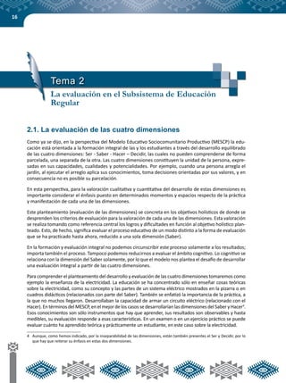 16
Tema 2
La evaluación en el Subsistema de Educación
Regular
2.1. La evaluación de las cuatro dimensiones
Como ya se dijo, en la perspectiva del Modelo Educativo Sociocomunitario Productivo (MESCP) la edu-
cación está orientada a la formación integral de las y los estudiantes a través del desarrollo equilibrado
de las cuatro dimensiones: Ser - Saber - Hacer – Decidir, las cuales no pueden comprenderse de forma
parcelada, una separada de la otra. Las cuatro dimensiones constituyen la unidad de la persona, expre-
sadas en sus capacidades, cualidades y potencialidades. Por ejemplo, cuando una persona arregla el
jardín, al ejecutar el arreglo aplica sus conocimientos, toma decisiones orientadas por sus valores, y en
consecuencia no es posible su parcelación.
En esta perspectiva, para la valoración cualitativa y cuantitativa del desarrollo de estas dimensiones es
importante considerar el énfasis puesto en determinados momentos y espacios respecto de la práctica
y manifestación de cada una de las dimensiones.
Este planteamiento (evaluación de las dimensiones) se concreta en los objetivos holísticos de donde se
desprenden los criterios de evaluación para la valoración de cada una de las dimensiones. Esta valoración
se realiza tomando como referencia central los logros y dificultades en función al objetivo holístico plan-
teado. Esto, de hecho, significa evaluar el proceso educativo de un modo distinto a la forma de evaluación
que se ha practicado hasta ahora, reducido a una sola dimensión (Saber).
En la formación y evaluación integral no podemos circunscribir este proceso solamente a los resultados;
importa también el proceso. Tampoco podemos reducirnos a evaluar el ámbito cognitivo. Lo cognitivo se
relaciona con la dimensión del Saber solamente, por lo que el modelo nos plantea el desafío de desarrollar
una evaluación integral a partir de las cuatro dimensiones.
Para comprender el planteamiento del desarrollo y evaluación de las cuatro dimensiones tomaremos como
ejemplo la enseñanza de la electricidad. La educación se ha concentrado sólo en enseñar cosas teóricas
sobre la electricidad, como su concepto y las partes de un sistema eléctrico mostrados en la pizarra o en
cuadros didácticos (relacionados con parte del Saber). También se enfatizó la importancia de la práctica, a
la que no muchos llegaron. Desarrollaban la capacidad de armar un circuito eléctrico (relacionado con el
Hacer). En términos del MESCP, en el mejor de los casos se desarrollarían las dimensiones del Saber y Hacer4
.
Esos conocimientos son sólo instrumentos que hay que aprender, sus resultados son observables y hasta
medibles, su evaluación responde a esas características. En un examen o en un ejercicio práctico se puede
evaluar cuánto ha aprendido teórica y prácticamente un estudiante, en este caso sobre la electricidad.
4	 Aunque, como hemos indicado, por la inseparabilidad de las dimensiones, están también presentes el Ser y Decidir, por lo
que hay que reiterar su énfasis en estas dos dimensiones.
 