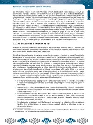 17
Evaluación participativa en los procesos educativos
Las dimensiones del Ser y Decidir estaban fuera del currículo. La educación-enseñanza es una parte, la que
se impartía y evaluaba. Faltaría la educación-formación. Si el aprendizaje de la electricidad parte de las
necesidades de las y los estudiantes, el SABER es más que el frío conocimiento, y el Hacer es de utilidad real
y de proyección. Asimismo, resulta necesario reflexionar: ¿Para qué sirve la electricidad? ¿A quiénes sirve
y de qué modo? ¿A qué costo ecológico se produce la electricidad? ¿Podríamos producir electricidad para
utilizar al modo como consumen los países industrializados? Si el consumo de electricidad es insostenible,
¿qué deberíamos hacer? ¿Cuál es el sentido ético y político en el uso de la electricidad? Esa parte de la
educación va más allá de la enseñanza. Ese aspecto comprende el desarrollo del Ser y el Decidir. Además,
¿se puede evaluar individualmente a la o el estudiante y sólo en el aula? ¿Cómo podemos calificar a un niño
individualmente si ha asumido una postura responsable en cuanto al uso de la electricidad? ¿Porque así lo
expresa en el aula o porque ha cambiado de hábitos, por ejemplo, al apagar las luces que no están siendo
utilizadas? ¿Si cambiaron los estudiantes, esta postura la apoyan las madres y padres, las y los vecinos de la
comunidad (zona o barrio)? Incluso en el aula, ¿no serían los propios estudiantes actores importantes para
reflexionar cuánto se ha cambiado en torno al uso responsable de la electricidad en la Unidad Educativa?
Éstas, como se ve, son dimensiones que difícilmente van a ser evaluadas del modo tradicional.
2.1.1. La evaluación de la dimensión del Ser
En el Ser se evalúa el conocimiento, el desarrollo y la práctica de los principios, valores y actitudes que
se trabajan durante los procesos educativos en los cuatro campos de saberes y conocimientos y se las
evalúa de la misma manera que las otras dimensiones.
Considerando que el proceso formativo es una acción permanente y continua, la valoración cualitativa
y cuantitativa de la dimensión del Ser también se desarrolla de esa manera en cumplimiento a los obje-
tivos holísticos, además por ser inherente y necesario el conocimiento teórico-práctico de los principios
y valores, como el desarrollo de los mismos en todos los espacios formativos y obviamente a su práctica
permanente inmediata o a largo plazo. Sin embargo, es importante tomar en cuenta que en algunos
casos pueden surgir problemas cuando se quiere asignar una valoración a la práctica de un valor de las
y los estudiantes. A veces, la observación se reduce al cumplimiento de normas, a las actitudes, pero no
propiamente a la práctica del valor. Es necesario tomar en cuenta que la formación del ser es un proceso
social, colectivo, comunitario, donde la persona se desenvuelve. La formación de valores en las y los es-
tudiantes va por distintos caminos. Aprenden a través del ejemplo, por sucesivos ensayos, conociendo las
normas y los valores, prácticas ocasionales. Conociendo este problema, y considerando que los criterios
de evaluación del Ser deben ser observables, se establece lo siguiente:
•	 Se debe verificar el análisis, la comprensión y reflexión sobre las formas de entender, comprender
y practicar los saberes y conocimientos relacionados a los principios y valores propios y ajenos de
la realidad.
•	 Realizar acciones concretas que evidencian el conocimiento, desarrollo y práctica (esporádica y
habitual) de esta dimensión, como ser la práctica de la responsabilidad, puntualidad, diálogo,
ayuda, cooperación y otros5
.
•	 La observación de la práctica de los valores debe ser reflexionada siempre en un contexto social,
donde el valor adquiere sentido. Esto es algo que debería tomarse en cuenta como una actividad
comunitaria de reflexión que realizan las y los estudiantes, maestras y maestros, madres y padres
de familia y autoridades educativas.
•	 Para trascender una postura individualizante de la evaluación de esta dimensión, es necesario
también observar las relaciones de convivencia en el grupo y la práctica de valores que siempre se
da comunitariamente.
5	 En ese sentido, es necesario tomar en cuenta para cada valor que promueve el Sistema Educativo Plurinacional una serie de
modos de actuar y de normas sociales que representen esos valores.
 