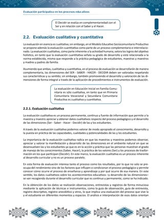 19
Evaluación participativa en los procesos educativos
2.2.	 Evaluación cualitativa y cuantitativa
La evaluación en esencia es cualitativa; sin embargo, en el Modelo Educativo Sociocomunitario Productivo
se propone además la evaluación cuantitativa como parte de un proceso complementario e interrelacio-
nado. La evaluación cualitativa, como parte inherente a la actividad humana, valora los logros del objetivo
holístico, en tanto que la evaluación cuantitativa señala su grado de desarrollo y está relacionada a la
norma establecida, misma que responde a la práctica pedagógica de estudiantes, maestras y maestros
y madres y padres de familia.
Asumiendo que ambas, cualitativa y cuantitativa, en el proceso de evaluación se desarrollarán de manera
complementaria, las dimensiones del SER - SABER - HACER - DECIDIR deben ser valoradas respetando
sus características y su sentido; sin embargo, también promoviendo el desarrollo y valoración de las di-
mensiones de forma integral a través de la aplicación de procedimientos e instrumentos de evaluación.
2.2.1. Evaluación cualitativa
La evaluación cualitativa es un proceso permanente, continuo y fuente de información que permite a la
maestra y maestro apreciar y obtener datos cualitativos respecto del proceso pedagógico y el desarrollo
de las dimensiones (Ser - Saber - Hacer - Decidir) de las y los estudiantes.
A través de la evaluación cualitativa podemos valorar de modo apropiado el conocimiento, desarrollo y
la puesta en práctica de las capacidades, cualidades y potencialidades de las y los estudiantes.
La importancia de la evaluación cualitativa radica en que las maestras y maestros podemos observar,
apreciar y valorar la manifestación y desarrollo de las dimensiones en el ambiente natural en que se
desenvuelven las y los estudiantes ya que es en la acción y práctica que las personas muestran el grado
de manejo de los conocimientos (Saber, Hacer), la práctica de los valores (Ser) y los procesos de trasfor-
mación en los que participan (Decidir). En este marco, la evaluación cualitativa es un proceso inherente
al desarrollo curricular y no es un proceso paralelo.
En esta forma de evaluación interesa tanto el proceso como los resultados, por lo que no solo se pre-
ocupa del rendimiento sino de los factores que influyen o condicionan el proceso pedagógico y permite
conocer cómo ocurre el proceso de enseñanza y aprendizaje y por qué ocurre de esa manera. En este
sentido, los datos cualitativos sobre los acontecimientos educativos –y desarrollo de las dimensiones–
se van recogiendo durante el desarrollo curricular que es continuo y permanente, como se ha indicado.
En la obtención de los datos se realizarán observaciones, entrevistas y registros de forma minuciosa
mediante la aplicación de técnicas e instrumentos, como la guía de observación, guía de entrevista,
registro descriptivo, registro anecdótico y otros, lo que implica una evaluación del proceso que vive la
y el estudiante en diferentes momentos y espacios. El análisis e interpretación de esos datos orientan
El Decidir se evalúa en complementariedad con el
Ser y en relación con el Saber y el Hacer.
La evaluación en Educación Inicial en Familia Comu-
nitaria es sólo cualitativa, en tanto que en Primaria
Comunitaria Vocacional y Secundaria Comunitaria
Productiva es cualitativa y cuantitativa.
 