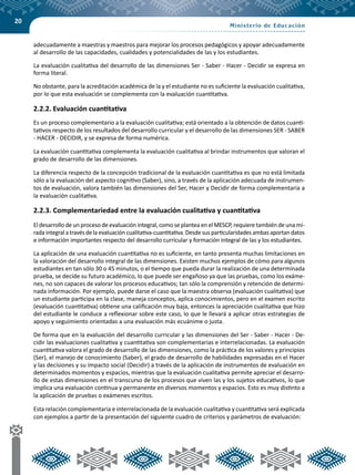 20
adecuadamente a maestras y maestros para mejorar los procesos pedagógicos y apoyar adecuadamente
al desarrollo de las capacidades, cualidades y potencialidades de las y los estudiantes.
La evaluación cualitativa del desarrollo de las dimensiones Ser - Saber - Hacer - Decidir se expresa en
forma literal.
No obstante, para la acreditación académica de la y el estudiante no es suficiente la evaluación cualitativa,
por lo que esta evaluación se complementa con la evaluación cuantitativa.
2.2.2. Evaluación cuantitativa
Es un proceso complementario a la evaluación cualitativa; está orientado a la obtención de datos cuanti-
tativos respecto de los resultados del desarrollo curricular y el desarrollo de las dimensiones SER - SABER
- HACER - DECIDIR, y se expresa de forma numérica.
La evaluación cuantitativa complementa la evaluación cualitativa al brindar instrumentos que valoran el
grado de desarrollo de las dimensiones.
La diferencia respecto de la concepción tradicional de la evaluación cuantitativa es que no está limitada
sólo a la evaluación del aspecto cognitivo (Saber), sino, a través de la aplicación adecuada de instrumen-
tos de evaluación, valora también las dimensiones del Ser, Hacer y Decidir de forma complementaria a
la evaluación cualitativa.
2.2.3. Complementariedad entre la evaluación cualitativa y cuantitativa
El desarrollo de un proceso de evaluación integral, como se plantea en el MESCP, requiere también de una mi-
rada integral a través de la evaluación cualitativa-cuantitativa. Desde sus particularidades ambas aportan datos
e información importantes respecto del desarrollo curricular y formación integral de las y los estudiantes.
La aplicación de una evaluación cuantitativa no es suficiente, en tanto presenta muchas limitaciones en
la valoración del desarrollo integral de las dimensiones. Existen muchos ejemplos de cómo para algunos
estudiantes en tan sólo 30 o 45 minutos, o el tiempo que pueda durar la realización de una determinada
prueba, se decide su futuro académico, lo que puede ser engañoso ya que las pruebas, como los exáme-
nes, no son capaces de valorar los procesos educativos; tan sólo la comprensión y retención de determi-
nada información. Por ejemplo, puede darse el caso que la maestra observa (evaluación cualitativa) que
un estudiante participa en la clase, maneja conceptos, aplica conocimientos, pero en el examen escrito
(evaluación cuantitativa) obtiene una calificación muy baja, entonces la apreciación cualitativa que hizo
del estudiante le conduce a reflexionar sobre este caso, lo que le llevará a aplicar otras estrategias de
apoyo y seguimiento orientadas a una evaluación más ecuánime o justa.
De forma que en la evaluación del desarrollo curricular y las dimensiones del Ser - Saber - Hacer - De-
cidir las evaluaciones cualitativa y cuantitativa son complementarias e interrelacionadas. La evaluación
cuantitativa valora el grado de desarrollo de las dimensiones, como la práctica de los valores y principios
(Ser), el manejo de conocimiento (Saber), el grado de desarrollo de habilidades expresadas en el Hacer
y las decisiones y su impacto social (Decidir) a través de la aplicación de instrumentos de evaluación en
determinados momentos y espacios, mientras que la evaluación cualitativa permite apreciar el desarro-
llo de estas dimensiones en el transcurso de los procesos que viven las y los sujetos educativos, lo que
implica una evaluación continua y permanente en diversos momentos y espacios. Esto es muy distinto a
la aplicación de pruebas o exámenes escritos.
Esta relación complementaria e interrelacionada de la evaluación cualitativa y cuantitativa será explicada
con ejemplos a partir de la presentación del siguiente cuadro de criterios y parámetros de evaluación:
 