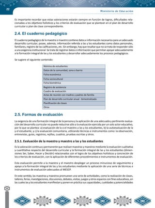 22
Es importante recordar que estas valoraciones estarán siempre en función de logros, dificultades rela-
cionadas a los objetivos holísticos y los criterios de evaluación que se plantean en el plan de desarrollo
curricular o plan de clase correspondiente.
2.4. El cuaderno pedagógico
El cuaderno pedagógico de la maestra o maestro contiene datos e información necesarios para un adecuado
desarrollo curricular; posee, además, información referida a las y los estudiantes como datos personales,
familiares, registro de las calificaciones, etc. Sin embargo, hay que resaltar que no se trata de responder sólo
a una exigencia institucional. Se trata de registrar datos e información que permitan apoyar adecuadamente
a la formación integral de las y los estudiantes y desarrollar adecuadamente los procesos pedagógicos.
Se sugiere el siguiente contenido:
Nómina de estudiantes
Datos de la comunidad, zona o barrio
Ficha económica
Ficha sociocultural
Ficha biométrica
Registro de asistencia
Cuadro de evaluación
Actas de reunión con madres y padres de familia
Plan de desarrollo curricular anual - bimestralizado
Planificación de clases
Otros
2.5. Formas de evaluación
La exigencia de una formación integral de la persona y la aplicación de una adecuada y pertinente evalua-
ción del desarrollo curricular no puede reducirse sólo a la evaluación ejercida por un solo actor educativo,
por lo que se plantea: a) evaluación de la o el maestro a las y los estudiantes, b) la autoevaluación de la
y el estudiante, y c) la evaluación comunitaria, utilizando técnicas e instrumentos como: la observación,
entrevistas, guías, registros, rejillas, cuadros, pruebas escritas y otros.
2.5.1. Evaluación de la maestra y maestro a las y los estudiantes
Es la valoración continua y permanente que realizan maestras y maestros mediante la evaluación cualitativa
y cuantitativa respecto del desarrollo curricular y la formación integral de las y los estudiantes (dimen-
siones Ser, Saber, Hacer y Decidir) relacionados con el logro de los objetivos holísticos y concreción de
los criterios de evaluación, con la aplicación de diferentes procedimientos e instrumentos de evaluación.
Esta evaluación permite a la maestra y el maestro desplegar un proceso minucioso de seguimiento y
apoyo a la formación integral de las y los estudiantes mediante la aplicación de una serie de técnicas e
instrumentos de evaluación adecuados al MESCP.
En este sentido, las maestras y maestros promueven una serie de actividades, como la realización de clases,
talleres, ferias, investigaciones, discusiones, debates, visitas, juegos y otros espacios con fines educativos, en
las cuales las y los estudiantes manifiestan y ponen en práctica sus capacidades, cualidades y potencialidades
 