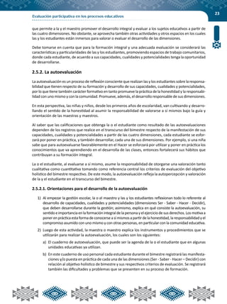 23
Evaluación participativa en los procesos educativos
que permite a la y el maestro promover el desarrollo integral y evaluar a los sujetos educativos a partir de
las cuatro dimensiones. No obstante, se aprovecha también otras actividades y otros espacios en los cuales
las y los estudiantes están inmersos para valorar o evaluar el desarrollo de las dimensiones.
Debe tomarse en cuenta que para la formación integral y una adecuada evaluación se considerará las
características y particularidades de las y los estudiantes, promoviendo espacios de trabajo comunitarios,
donde cada estudiante, de acuerdo a sus capacidades, cualidades y potencialidades tenga la oportunidad
de desarrollarse.
2.5.2. La autoevaluación
La autoevaluación es un proceso de reflexión consciente que realizan las y los estudiantes sobre la responsa-
bilidad que tienen respecto de su formación y desarrollo de sus capacidades, cualidades y potencialidades,
por lo que tiene también carácter formativo en tanto promueve la práctica de la honestidad y la responsabi-
lidad con uno mismo y con la comunidad. Promueve, además, el desarrollo responsable de sus dimensiones.
En esta perspectiva, las niñas y niños, desde los primeros años de escolaridad, van cultivando y desarro-
llando el sentido de la honestidad al asumir la responsabilidad de valorarse a sí mismos bajo la guía y
orientación de las maestras y maestros.
Al saber que las calificaciones que obtenga la o el estudiante como resultado de las autoevaluaciones
dependen de los registros que realice en el transcurso del bimestre respecto de la manifestación de sus
capacidades, cualidades y potencialidades a partir de las cuatro dimensiones, cada estudiante se esfor-
zará por poner en práctica, y también desarrollar, cada una de sus dimensiones. Por ejemplo, si una niña
sabe que para autoevaluarse favorablemente en el Hacer se esforzará por utilizar y poner en práctica los
conocimientos que va aprendiendo en el desarrolla de las clases, entonces fortalecerá sus hábitos que
contribuyan a su formación integral.
La o el estudiante, al evaluarse a sí mismo, asume la responsabilidad de otorgarse una valoración tanto
cualitativa como cuantitativa tomando como referencia central los criterios de evaluación del objetivo
holístico del bimestre respectivo. De este modo, la autoevaluación refleja la autopercepción y valoración
de la y el estudiante en el transcurso del bimestre.
2.5.2.1. Orientaciones para el desarrollo de la autoevaluación
1)	 Al empezar la gestión escolar, la o el maestro y las y los estudiantes reflexionan todo lo referente al
desarrollo de capacidades, cualidades y potencialidades (dimensiones Ser - Saber - Hacer - Decidir),
que deben desarrollarse durante la gestión; asimismo, explica en qué consiste la autoevaluación, su
sentidoeimportanciaenlaformaciónintegraldelapersonayelejerciciodesusderechos.Losmotivaa
ponerenprácticaestaformadeconocerseasímismosapartirdelahonestidad,laresponsabilidadyel
compromiso asumido con uno mismo y con otras personas, en particular con la comunidad educativa.
2)	 Luego de esta actividad, la maestra o maestro explica los instrumentos y procedimientos que se
utilizarán para realizar la autoevaluación, los cuales son los siguientes:
a)	 El cuaderno de autoevaluación, que puede ser la agenda de la o el estudiante que en algunas
unidades educativas ya utilizan.
b)	 En este cuaderno de uso personal cada estudiante durante el bimestre registrará las manifesta-
ciones y/o puesta en práctica de cada una de las dimensiones (Ser - Saber - Hacer – Decidir) con
relación al objetivo holístico de bimestre y sus respectivos criterios de evaluación. Se registrará
también las dificultades y problemas que se presenten en su proceso de formación.
 