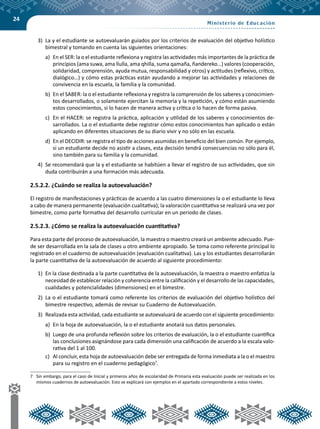 24
3)	 La y el estudiante se autoevaluarán guiados por los criterios de evaluación del objetivo holístico
bimestral y tomando en cuenta las siguientes orientaciones:
a)	 En el SER: la o el estudiante reflexiona y registra las actividades más importantes de la práctica de
principios (ama suwa, ama llulla, ama qhilla, suma qamaña, ñandereko…) valores (cooperación,
solidaridad, comprensión, ayuda mutua, responsabilidad y otros) y actitudes (reflexivo, crítico,
dialógico…) y cómo estas prácticas están ayudando a mejorar las actividades y relaciones de
convivencia en la escuela, la familia y la comunidad.
b)	 En el SABER: la o el estudiante reflexiona y registra la comprensión de los saberes y conocimien-
tos desarrollados, o solamente ejercitan la memoria y la repetición, y cómo están asumiendo
estos conocimientos, si lo hacen de manera activa y crítica o lo hacen de forma pasiva.
c)	 En el HACER: se registra la práctica, aplicación y utilidad de los saberes y conocimientos de-
sarrollados. La o el estudiante debe registrar cómo estos conocimientos han aplicado o están
aplicando en diferentes situaciones de su diario vivir y no sólo en las escuela.
d)	 En el DECIDIR: se registra el tipo de acciones asumidas en beneficio del bien común. Por ejemplo,
si un estudiante decide no asistir a clases, esta decisión tendrá consecuencias no sólo para él,
sino también para su familia y la comunidad.
4)	 Se recomendará que la y el estudiante se habitúen a llevar el registro de sus actividades, que sin
duda contribuirán a una formación más adecuada.
2.5.2.2. ¿Cuándo se realiza la autoevaluación?
El registro de manifestaciones y prácticas de acuerdo a las cuatro dimensiones la o el estudiante lo lleva
a cabo de manera permanente (evaluación cualitativa); la valoración cuantitativa se realizará una vez por
bimestre, como parte formativa del desarrollo curricular en un periodo de clases.
2.5.2.3. ¿Cómo se realiza la autoevaluación cuantitativa?
Para esta parte del proceso de autoevaluación, la maestra o maestro creará un ambiente adecuado. Pue-
de ser desarrollada en la sala de clases u otro ambiente apropiado. Se toma como referente principal lo
registrado en el cuaderno de autoevaluación (evaluación cualitativa). Las y los estudiantes desarrollarán
la parte cuantitativa de la autoevaluación de acuerdo al siguiente procedimiento:
1)	 En la clase destinada a la parte cuantitativa de la autoevaluación, la maestra o maestro enfatiza la
necesidad de establecer relación y coherencia entre la calificación y el desarrollo de las capacidades,
cualidades y potencialidades (dimensiones) en el bimestre.
2)	 La o el estudiante tomará como referente los criterios de evaluación del objetivo holístico del
bimestre respectivo, además de revisar su Cuaderno de Autoevaluación.
3)	 Realizada esta actividad, cada estudiante se autoevaluará de acuerdo con el siguiente procedimiento:
a)	 En la hoja de autoevaluación, la o el estudiante anotará sus datos personales.
b)	 Luego de una profunda reflexión sobre los criterios de evaluación, la o el estudiante cuantifica
las conclusiones asignándose para cada dimensión una calificación de acuerdo a la escala valo-
rativa del 1 al 100.
c)	 Al concluir, esta hoja de autoevaluación debe ser entregada de forma inmediata a la o el maestro
para su registro en el cuaderno pedagógico7
.
7	 Sin embargo, para el caso de Inicial y primeros años de escolaridad de Primaria esta evaluación puede ser realizada en los
mismos cuadernos de autoevaluación. Esto se explicará con ejemplos en el apartado correspondiente a estos niveles.
 