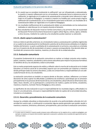 25
Evaluación participativa en los procesos educativos
4)	 En caso(s) que se considere incoherente la calificación8
, por ser infravalorada o sobrevalorada,
la maestra o maestro reflexionará con la o el estudiante, orientando hacia la coherencia entre la
calificación, lo registrado en el cuaderno de autoevaluación y tomando como referencia lo regis-
trado en el Cuaderno Pedagógico. La maestra o maestro no modifica por cuenta propia ninguna
calificación de la autoevaluación; es la o el estudiante quien toma la decisión. Los resultados de la
autoevaluación deben ser registrados en el Cuaderno Pedagógico.
5)	 Los resultados (calificaciones) de la autoevaluación deben ser promediadas con las evaluaciones
realizadas en cada Área por la o el maestro durante el bimestre.
6)	 Para estudiantes de Educación Inicial en Familia Comunitaria y los primeros años de escolaridad
de Educación Primaria Comunitaria Vocacional se sugiere utilizar figuras, colores, signos, símbolos
y otros recursos, mediante los cuales las y los estudiantes puedan expresar su valoración.
2.5.2.4. ¿Quién apoya la autoevaluación?
Como se indicó en párrafos anteriores, la o el estudiante realiza su autoevaluación cualitativa registrando
en su cuaderno de autoevaluación la manifestación y práctica de las dimensiones señaladas en el objetivo
holístico del bimestre. La parte cuantitativa de la autoevaluación en primaria y secundaria es orientada
por la o el maestro de año de escolaridad o el asesor o asesora correspondiente. Esta decisión debe ser
resultado del consenso entre maestras, maestros y la dirección de la unidad educativa.
2.5.3. Evaluación comunitaria
El propósito fundamental de la evaluación comunitaria es realizar un trabajo conjunto entre madres,
padres, maestras, maestros, estudiantes y otros actores educativos para mejorar los procesos formativos
en beneficio de las y los estudiantes y toda la comunidad.
Esto se realiza propiciando espacios de análisis y reflexión sobre la marcha de la educación en la Unidad
Educativa y el entorno social de la comunidad, espacios que son promovidos por maestras y maestros
donde participan todos los actores educativos, y cada uno compromete su responsabilidad con una ade-
cuada formación de las y los estudiantes.
La evaluación comunitaria es también un espacio donde se discuten, analizan, reflexionan y se toman
decisiones de cómo superar las dificultades y problemas de enseñanza y aprendizaje que se presentan
principalmente en los procesos de formación de las y los estudiantes y desarrollo de las dimensiones (Ser,
Saber, Hacer, Decidir), con la participación y compromiso de madres y padres de familia, estudiantes,
maestras y maestros, Comisión Técnica Pedagógica y otros actores.
Lo significativo de esta evaluación es que la responsabilidad de los resultados (logros y dificultades) no
recae en una sola persona, sino que es responsabilidad de todos los sujetos de la comunidad educativa,
incluida la o el estudiante.
2.5.3.1. Desarrollo y procedimientos de la evaluación comunitaria
Aunque las unidades educativas se desenvuelven de acuerdo a las particularidades culturales de la di-
versidad de nuestro país, a continuación se presentan algunas pautas generales que pueden ayudar a
maestras y maestros, directoras y directores, principalmente, para concretar la evaluación comunitaria.
8	 En estos casos la maestra o maestro puede comparar estas calificaciones con los registros de su cuaderno pedagógico; por
ejemplo, la maestra o el maestro tiene también registrado la evaluación cualitativa como resultado del seguimiento perma-
nente que realiza.
 