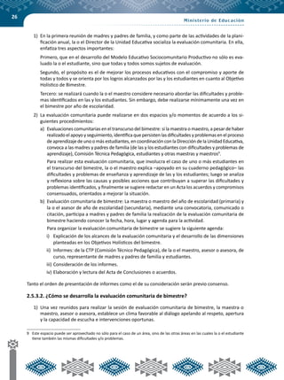 26
1)	 En la primera reunión de madres y padres de familia, y como parte de las actividades de la plani-
ficación anual, la o el Director de la Unidad Educativa socializa la evaluación comunitaria. En ella,
enfatiza tres aspectos importantes:
	 Primero, que en el desarrollo del Modelo Educativo Sociocomunitario Productivo no sólo es eva-
luado la o el estudiante, sino que todas y todos somos sujetos de evaluación.
	 Segundo, el propósito es el de mejorar los procesos educativos con el compromiso y aporte de
todas y todos y se orienta por los logros alcanzados por las y los estudiantes en cuanto al Objetivo
Holístico de Bimestre.
	 Tercero: se realizará cuando la o el maestro considere necesario abordar las dificultades y proble-
mas identificados en las y los estudiantes. Sin embargo, debe realizarse mínimamente una vez en
el bimestre por año de escolaridad.
2)	 La evaluación comunitaria puede realizarse en dos espacios y/o momentos de acuerdo a los si-
guientes procedimientos:
a)	 Evaluaciones comunitarias en el transcurso del bimestre: si la maestra o maestro, a pesar de haber
realizado el apoyo y seguimiento, identifica que persisten las dificultades y problemas en el proceso
de aprendizaje de uno o más estudiantes, en coordinación con la Dirección de la Unidad Educativa,
convoca a las madres y padres de familia (de las y los estudiantes con dificultades y problemas de
aprendizaje), Comisión Técnica Pedagógica, estudiantes y otras maestras y maestros9
.
	 Para realizar esta evaluación comunitaria, que involucra el caso de uno o más estudiantes en
el transcurso del bimestre, la o el maestro explica –apoyado en su cuaderno pedagógico– las
dificultades y problemas de enseñanza y aprendizaje de las y los estudiantes; luego se analiza
y reflexiona sobre las causas y posibles acciones que contribuyan a superar las dificultades y
problemas identificados, y finalmente se sugiere redactar en un Acta los acuerdos y compromisos
consensuados, orientados a mejorar la situación.
b)	 Evaluación comunitaria de bimestre: La maestra o maestro del año de escolaridad (primaria) y
la o el asesor de año de escolaridad (secundaria), mediante una convocatoria, comunicado o
citación, participa a madres y padres de familia la realización de la evaluación comunitaria de
bimestre haciendo conocer la fecha, hora, lugar y agenda para la actividad.
	 Para organizar la evaluación comunitaria de bimestre se sugiere la siguiente agenda:
i)	 Explicación de los alcances de la evaluación comunitaria y el desarrollo de las dimensiones
planteadas en los Objetivos Holísticos del bimestre.
ii)	 Informes: de la CTP (Comisión Técnico Pedagógica), de la o el maestro, asesor o asesora, de
curso, representante de madres y padres de familia y estudiantes.
iii)	Consideración de los informes.
iv)	Elaboración y lectura del Acta de Conclusiones o acuerdos.
Tanto el orden de presentación de informes como el de su consideración serán previo consenso.
2.5.3.2. ¿Cómo se desarrolla la evaluación comunitaria de bimestre?
1)	 Una vez reunidos para realizar la sesión de evaluación comunitaria de bimestre, la maestra o
maestro, asesor o asesora, establece un clima favorable al diálogo apelando al respeto, apertura
y la capacidad de escucha e intervenciones oportunas.
9	 Este espacio puede ser aprovechado no sólo para el caso de un área, sino de las otras áreas en las cuales la o el estudiante
tiene también las mismas dificultades y/o problemas.
 