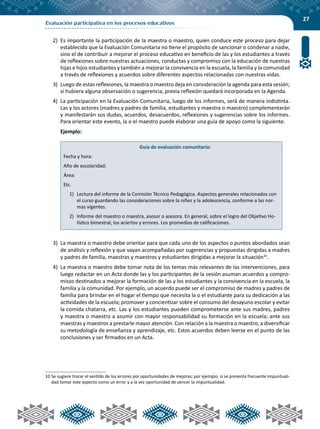 27
Evaluación participativa en los procesos educativos
2)	 Es importante la participación de la maestra o maestro, quien conduce este proceso para dejar
establecido que la Evaluación Comunitaria no tiene el propósito de sancionar o condenar a nadie,
sino el de contribuir a mejorar el proceso educativo en beneficio de las y los estudiantes a través
de reflexiones sobre nuestras actuaciones, conductas y compromiso con la educación de nuestras
hijas e hijos estudiantes y también a mejorar la convivencia en la escuela, la familia y la comunidad
a través de reflexiones y acuerdos sobre diferentes aspectos relacionadas con nuestras vidas.
3)	 Luego de estas reflexiones, la maestra o maestro deja en consideración la agenda para esta sesión;
si hubiera alguna observación o sugerencia, previa reflexión quedará incorporada en la Agenda.
4)	 La participación en la Evaluación Comunitaria, luego de los informes, será de manera indistinta.
Las y los actores (madres y padres de familia, estudiantes y maestra o maestro) complementarán
y manifestarán sus dudas, acuerdos, desacuerdos, reflexiones y sugerencias sobre los informes.
Para orientar este evento, la o el maestro puede elaborar una guía de apoyo como la siguiente.
	Ejemplo:
Guía de evaluación comunitaria:
Fecha y hora:
Año de escolaridad:
Área:
Etc.
1)	 Lectura del informe de la Comisión Técnico Pedagógica. Aspectos generales relacionados con
el curso guardando las consideraciones sobre la niñez y la adolescencia, conforme a las nor-
mas vigentes.
2)	 Informe del maestro o maestra, asesor o asesora. En general, sobre el logro del Objetivo Ho-
lístico bimestral, los aciertos y errores. Los promedios de calificaciones.
3)	 La maestra o maestro debe orientar para que cada uno de los aspectos o puntos abordados sean
de análisis y reflexión y que vayan acompañadas por sugerencias y propuestas dirigidas a madres
y padres de familia, maestras y maestros y estudiantes dirigidas a mejorar la situación10
.
4)	 La maestra o maestro debe tomar nota de los temas más relevantes de las intervenciones, para
luego redactar en un Acta donde las y los participantes de la sesión asuman acuerdos y compro-
misos destinados a mejorar la formación de las y los estudiantes y la convivencia en la escuela, la
familia y la comunidad. Por ejemplo, un acuerdo puede ser el compromiso de madres y padres de
familia para brindar en el hogar el tiempo que necesita la o el estudiante para su dedicación a las
actividades de la escuela; promover y concientizar sobre el consumo del desayuno escolar y evitar
la comida chatarra, etc. Las y los estudiantes pueden comprometerse ante sus madres, padres
y maestra o maestro a asumir con mayor responsabilidad su formación en la escuela; ante sus
maestras y maestros a prestarle mayor atención. Con relación a la maestra o maestro, a diversificar
su metodología de enseñanza y aprendizaje, etc. Estos acuerdos deben leerse en el punto de las
conclusiones y ser firmados en un Acta.
10	Se sugiere trocar el sentido de los errores por oportunidades de mejoras; por ejemplo: si se presenta frecuente impuntuali-
dad tomar este aspecto como un error y a la vez oportunidad de vencer la impuntualidad.
 