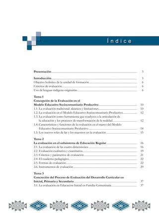 Í n d i c e
Presentación................................................................................................................................................................................................................ 	 3
Introducción................................................................................................................................................................................................................	5
Objetivo holístico de la unidad de formación.....................................................................................................................	6
Criterios de evaluación......................................................................................................................................................................................	6
Uso de lenguas indígena originarias..................................................................................................................................................	6
Tema 1
Concepción de la Evaluación en el
Modelo Educativo Sociocomunitario Productivo..............................................................................................	10
1.1. La evaluación tradicional: alcances y limitaciones..............................................................................................	10
1.2.	La evaluación en el Modelo Educativo Sociocomunitario Productivo...................................	12
1.3. La evaluación como herramienta que coadyuva a la articulación de
	 la educación y los procesos de transformación de la realidad............................................................	12
1.4.	Características y funciones de la evaluación en el marco del Modelo
	 Educativo Sociocomunitario Productivo......................................................................................................................	14
1.5. Los nuevos roles de las y los maestros en la evaluación............................................................................	15
Tema 2
La evaluación en el subsistema de Educación Regular...........................................................................	16
2.1. La evaluación de las cuatro dimensiones.......................................................................................................................	16
2.2.	Evaluación cualitativa y cuantitativa....................................................................................................................................	19
2.3. Criterios y parámetros de evaluación..................................................................................................................................	21
2.4. El cuaderno pedagógico......................................................................................................................................................................	22
2.5. Formas de evaluación.............................................................................................................................................................................	22
2.6. Instrumentos de evaluación...........................................................................................................................................................	29
Tema 3
Concreción del Proceso de Evaluación del Desarrollo Curricular en
Inicial, Primaria y Secundaria..........................................................................................................................................................	37
3.1. La evaluación en Educación Inicial en Familia Comunitaria...............................................................	37
 