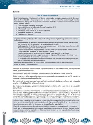 28
	 Ejemplo:
Acta de evaluación comunitaria
En la Unidad Educativa “Che Guevara” del distrito educativo La Hoyada del departamento de Oruro, en
fecha 15 de abril de 2014 años, con presencia de madres y padres de familia, estudiantes y la maestra
asesora de curso del segundo de Secundaria Comunitaria Productiva se realizó la evaluación comunitaria
bajo la siguiente agenda:
1.	 Explicación de la evaluación comunitaria
2.	 Lectura del Informe de la Comisión Técnica Pedagógica (CTP)
3.	 Informe de la asesora de curso
4.	 Informe del representante de los Padres de Familia
5.	 Informe del Delegado de Estudiantes
6.	 Conclusiones o acuerdos
Luego de un análisis y reflexión sobre cada uno de estos puntos se llegó a las siguientes conclusiones y
compromisos:
-	 Madres y padres de familia nos comprometemos a brindar en el hogar el tiempo que necesita la
o el estudiante para su dedicación a las actividades de la escuela.
-	 Madres y padres de familia nos comprometemos a promover y concientizar sobre el consumo del
desayuno escolar y evitar la comida chatarra.
-	 Las y los estudiantes nos comprometemos a asumir con mayor responsabilidad nuestra forma-
ción en la escuela, dedicando un mayor esfuerzo y trabajo.
-	 Las y los estudiantes nos comprometemos a prestar mayor atención en las clases.
-	 Yo, maestra, me comprometo a lograr consensos en el personal docente para diversificar y ade-
cuar la metodología de enseñanza y aprendizaje.
-	 Se acuerda que el cumplimiento de estos compromisos será evaluado al inicio de la próxima eva-
luación comunitaria del siguiente bimestre.
Habiéndose leído en presencia de todas y todos, firmamos para su constancia y cumplimiento.
Firmas de madres y padres de familia.
	 La sesión de evaluación comunitaria del siguiente bimestre se iniciará evaluando el cumplimiento
de los acuerdos mencionados.
	 Se recomienda realizar la evaluación comunitaria antes de la finalización del bimestre.
	 Todos los actores del proceso educativo son corresponsables, empezando con la CTP, maestro o
maestra, estudiantes y padres de familia.
	 Se recomienda tomar en cuenta el respeto a la privacidad del estudiante, conforme a lo estipulado
en el Ley 045, Código Niña Niño Adolescente.
	 Los mecanismos de apoyo y seguimiento son complementarios a los acuerdos de la evaluación
comunitaria.
	 Se recomienda que en las intervenciones se valore no sólo a determinados actores, sino se involucre
a estudiantes, madres y padres de familia, a maestras y maestros y a la o el Director. Es importante la
reflexión sobre la práctica de valores, el manejo y aplicación de conocimientos, el tipo de decisiones
e impacto, además de las posibles sugerencias que pueden apuntarse para mejorar estas situaciones.
En los dos casos: evaluación comunitaria en el transcurso del bimestre y evaluación comunitaria de bimestre
tienen los mismos propósitos: de mejorar conjuntamente el proceso de formación de las y los estudiantes.
La evaluación comunitaria (en los dos casos) no tiene calificación cuantitativa.
El acta de conclusiones o acuerdos debe ser registrado en el cuaderno pedagógico de la o el maestro.
Puede que en algunos casos no sea necesaria la evaluación comunitaria de bimestre si es que en las
evaluaciones comunitarias realizadas en el transcurso del bimestre se han superado las dificultades y
problemas de las y los estudiantes.
 