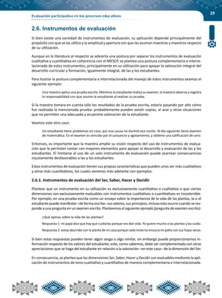 29
Evaluación participativa en los procesos educativos
2.6. Instrumentos de evaluación
Si bien existe una variedad de instrumentos de evaluación, su aplicación depende principalmente del
propósito con que se las utilice y la amplitud y apertura con que las asuman maestras y maestros respecto
de su utilización.
Aunque en la literatura al respecto se advierta una postura por separar los instrumentos de evaluación
cualitativa y cuantitativa en coherencia con el MESCP, se plantea una postura complementaria e interre-
lacionada de estos instrumentos, principalmente en su utilización para apoyar la valoración integral del
desarrollo curricular y formación, igualmente integral, de las y los estudiantes.
Para ilustrar la postura complementaria e interrelacionada del manejo de estos instrumentos veamos el
siguiente ejemplo:
Una maestra aplica una prueba escrita. Mientras la estudiante realiza su examen, la maestra observa y registra
la responsabilidad con que asume la estudiante al realizar su prueba.
Si la maestra tomara en cuenta sólo los resultados de la prueba escrita, estaría pasando por alto cómo
fue realizada la mencionada prueba: probablemente pueden existir copias, al azar y otras situaciones
que no permiten una adecuada y ecuánime valoración de la estudiante.
Veamos este otro caso:
Un estudiante tiene problemas en casa; por esa causa no durmió esa noche. Al día siguiente tiene examen
de matemática. En el examen es vencido por el cansancio y agotamiento, y obtiene una calificación de cero.
Entonces, es importante que la maestra amplíe su visión respecto del uso de instrumentos de evalua-
ción que le permitan contar con mayores elementos para apoyar al desarrollo y evaluación de las y los
estudiantes. El limitarse al uso de un solo instrumento de evaluación puede acarrear consecuencias
injustamente desfavorables a las y los estudiantes.
Estos instrumentos de evaluación tienen sus propias características que pueden unos ser más cualitativos
y otros más cuantitativos, los cuales veremos más adelante con ejemplos.
2.6.1. Instrumentos de evaluación del Ser, Saber, Hacer y Decidir
Plantear que un instrumento en su utilización es exclusivamente cuantitativo o cualitativo o que ciertas
dimensiones son exclusivamente evaluables con instrumentos cualitativos o cuantitativos es insostenible.
Por ejemplo, en una prueba escrita como un ensayo sobre la importancia de la vida de las plantas, la o el
estudiante puede manifestar –de forma escrita– sus valores, sus principios, incluso esto ocurre cuando se res-
ponde a una pregunta en un examen escrito. Planteemos el siguiente ejemplo (pregunta de examen escrito):
¿Qué opinas sobre la vida de las plantas?
Respuesta 1: mi papá dice que hay que cuidarlas porque nos dan vida. Yo quiero mucho a las plantas y las cuido.
Respuesta 2: estoy aburrido con la planta de mi casa porque cada invierno ensucia mi patio con sus hojas secas.
Si bien estas respuestas pueden tener algún sesgo o algo similar, sin embargo puede proporcionarnos in-
formación respecto de los valores del estudiante; esto, como sabemos, debe ser complementada con otras
apreciaciones que se haga del estudiante en relación a la valoración –en este caso– de la dimensión del Ser.
En consecuencia, se plantea que las dimensiones Ser, Saber, Hacer y Decidir son evaluables mediante la apli-
cación de instrumentos de tono cualitativo y cuantitativo de manera complementaria e interrelacionada.
 