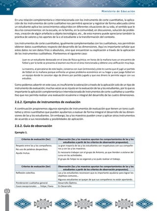 30
En una relación complementaria e interrelacionada con los instrumento de corte cuantitativo, la aplica-
ción de los instrumentos de corte cualitativo nos permitirá apreciar y registrar de forma adecuada cómo
un estudiante aplica los conocimientos adquiridos en diferentes situaciones de su vida, el sentido que le
da a los conocimientos: en la escuela, en la familia, en la comunidad, en discusiones, solución de proble-
mas, creación de algún artefacto u objeto tecnológico, etc., de esta manera puede apreciarse también la
práctica de valores y los aportes de la o el estudiante a la transformación del contexto.
Los instrumentos de corte cuantitativo, igualmente complementadas con los cualitativos, nos permitirán
obtener datos cuantitativos respecto del desarrollo de las dimensiones. Aquí es importante señalar que
estos datos no son datos fríos o absolutos, sino que encuentran su explicación a través de la aplicación
de los instrumentos cualitativos. Planteemos el siguiente caso:
Juan es un estudiante destacado en el área de física-química; en horas de la mañana tuvo un encuentro de
fútbol y por la tarde se presenta al examen escrito en el área mencionada y obtiene una calificación muy baja.
La maestra, al percatarse de este bajón, conversa con Juan (entrevista) y éste le cuenta que él jugó un partido
de fútbol en la mañana porque enfrenta un grave problema económico en su hogar y que juega fútbol en
un equipo donde le cancelan algo de dinero por partido jugado y que ese dinero le permite seguir con sus
estudios.
Como podemos advertir en este caso, es insuficiente la valoración a través de la aplicación solo de un tipo de
instrumento de evaluación; muchas veces se es injusto en la evaluación de las y los estudiantes, por lo que es
importante la aplicación complementaria e interrelacionada de instrumentos de corte cualitativo y cuantita-
tivo que nos permita realizar una evaluación ecuánime e integral del desarrollo de las cuatro dimensiones.
2.6.2. Ejemplos de instrumentos de evaluación
A continuación proponemos algunos ejemplos de instrumentos de evaluación que tienen un tono cuali-
tativo y otros cuantitativo que pueden ayudarnos a evaluar de forma integral el desarrollo de las dimen-
siones de las y los estudiantes. Sin embargo, las y los maestros pueden crear y aplicar otros instrumentos
de acuerdo a sus necesidades y posibilidades de aplicación.
2.6.2. Guía de observación
Ejemplo 1.
Criterios de evaluación (Ser) Observación (las y los maestros apuntan los comportamientos de las y los
estudiantes a partir de los criterios de observación propuestos).
Respeto entre las y los compañeros.
No uso de palabras despectivas.
Ayuda mutua.
La gran mayoría de las y los estudiantes son respetuosos con sus compañe-
ros y con las y los maestros.
Es necesario trabajar con el grupo de Antonio, ya que tienden a aislarse del
curso en las actividades.
El grupo de Felipe no se organizó y no pudo realizar el trabajo.
Criterios de evaluación (Ser) Observación (las y los maestros apuntan los comportamientos de las y los
estudiantes a partir de los criterios de observación propuestos).
Reflexión colectiva. Las y los estudiantes reconocen que es importante ayudarse para lograr los
objetivos comunes…
Algunos estudiantes se quejan de que sus compañeros no están aportando.
Ponderación cualitativa general. Desarrollo Óptimo.
Casos excepcionales: …. Felipe, Flavia En Desarrollo.
 
