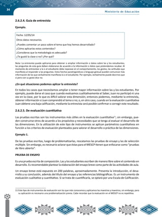 34
2.6.2.4. Guía de entrevista
Ejemplo.
Fecha: 12/05/14
Otros datos necesarios.
¿Puedes comentar un poco sobre el tema que hoy hemos desarrollado?
¿Cómo aplicarías estos contenidos?
¿Consideras que la metodología es adecuada?
¿Te gustó la clase o no? ¿Por qué?
Nota: La entrevista puede aplicarse para obtener o ampliar información o datos sobre las y los estudiantes;
las preguntas de esta guía deben elaborarse de acuerdo a la información o datos que pretendemos recabar. Al
momento de entrevistar a la o el estudiante debe reparase en el comportamiento, los gestos, las actitudes que
manifiesta al responder a las preguntas. Estos hechos paralingüísticos o lenguaje gestual pueden comunicar más
información de los que verbalmente manifiesta la o el estudiante. Por ejemplo, verbalmente puede decirnos que
sí pero con su gesto dice no.
¿En qué situaciones podemos aplicar la entrevista?
En todos los casos que necesitamos ampliar o tener mayor información sobre las y los estudiantes. Por
ejemplo, puede darse el caso que cuando evaluamos cualitativamente el Saber, Juan no participó ni una
vez en la clase, por lo que es difícil valorar esta dimensión; entonces podemos, mediante la entrevista,
obtener información si Juan comprendió el tema o no; o, en otro caso, cuando en la evaluación cuantitativa
Juan obtiene una baja calificación, mediante la entrevista será posible confirmar o corregir este resultado.
2.6.2.5. De evaluación cuantitativa
Las pruebas escritas son los instrumentos más útiles en la evaluación cuantitativa11
; sin embargo, pue-
den construirse otros de acuerdo a los propósitos y necesidades que se tenga al evaluar el desarrollo de
las dimensiones. En la utilización de este tipo de instrumentos se aplican parámetros cuantitativos en
función a los criterios de evaluación planteados para valorar el desarrollo o práctica de las dimensiones.
Ejemplo 1.
De las pruebas escritas, luego de problematizarlas, rescatamos las pruebas de ensayo y las de selección
múltiple. Sin embargo, es necesario aclarar que éstas para el MESCP tienen que enfocarse como “pruebas
de libro abierto”.
PRUEBA DE ENSAYO
Es una prueba escrita de composición. Las y los estudiantes escriben de manera libre sobre el contenido en
desarrollo. Es recomendable plantear la elaboración del ensayo breve como parte de las actividades de aula.
Un ensayo breve está expuesto en 200 palabras, aproximadamente. Presenta la introducción, el desa-
rrollo y su conclusión, además del título del ensayo y las referencias bibliográficas. Es un instrumento de
evaluación cualitativo y cuantitativo. Si se trata de cuantificarla, se optará por una Escala de Calificación.
11	Este tipo de instrumentos de evaluación son los que más conocemos y aplicamos las maestras y maestros; sin embargo, para
su aplicación es necesario una problematización previa. Cabe recordar que la evaluación en el MESCP no es repetitiva.
 