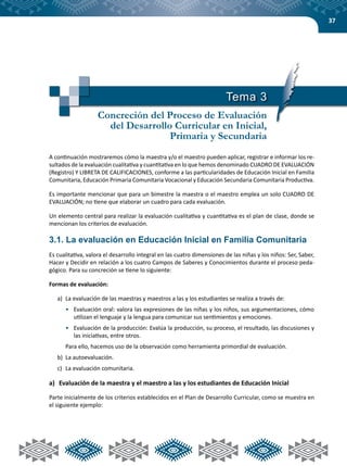 37
Tema 3
Concreción del Proceso de Evaluación
del Desarrollo Curricular en Inicial,
Primaria y Secundaria
A continuación mostraremos cómo la maestra y/o el maestro pueden aplicar, registrar e informar los re-
sultados de la evaluación cualitativa y cuantitativa en lo que hemos denominado CUADRO DE EVALUACIÓN
(Registro) Y LIBRETA DE CALIFICACIONES, conforme a las particularidades de Educación Inicial en Familia
Comunitaria, Educación Primaria Comunitaria Vocacional y Educación Secundaria Comunitaria Productiva.
Es importante mencionar que para un bimestre la maestra o el maestro emplea un solo CUADRO DE
EVALUACIÓN; no tiene que elaborar un cuadro para cada evaluación.
Un elemento central para realizar la evaluación cualitativa y cuantitativa es el plan de clase, donde se
mencionan los criterios de evaluación.
3.1. La evaluación en Educación Inicial en Familia Comunitaria
Es cualitativa, valora el desarrollo integral en las cuatro dimensiones de las niñas y los niños: Ser, Saber,
Hacer y Decidir en relación a los cuatro Campos de Saberes y Conocimientos durante el proceso peda-
gógico. Para su concreción se tiene lo siguiente:
Formas de evaluación:
a)	 La evaluación de las maestras y maestros a las y los estudiantes se realiza a través de:
•	 Evaluación oral: valora las expresiones de las niñas y los niños, sus argumentaciones, cómo
utilizan el lenguaje y la lengua para comunicar sus sentimientos y emociones.
•	 Evaluación de la producción: Evalúa la producción, su proceso, el resultado, las discusiones y
las iniciativas, entre otros.
Para ello, hacemos uso de la observación como herramienta primordial de evaluación.
b)	 La autoevaluación.
c)	 La evaluación comunitaria.
a)	 Evaluación de la maestra y el maestro a las y los estudiantes de Educación Inicial
Parte inicialmente de los criterios establecidos en el Plan de Desarrollo Curricular, como se muestra en
el siguiente ejemplo:
 