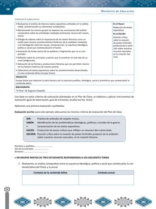 58
•	Realizamos el análisis de diversos textos expositivos utilizados en la cotidia-
nidad, caracterizando sus elementos constitutivos.
•	Manteniendo los mismos grupos se exponen las conclusiones del análisis
comparativo sobre las actividades realizadas (entrevista, lectura del cuento,
otros).
•	Diálogo de saberes sobre la importancia de los textos literarios como un
medio para conocer acontecimientos históricos de la realidad e invitación
a la investigación sobre las causas, consecuencias, la coyuntura ideológica,
política y social que contextualizaron el hecho.
•	Aclaración de dudas acerca de las palabras o fragmentos que no se com-
prenden.
•	Reflexión sobre los principios y valores que se practican en este tipo de su-
cesos beligerantes.
•	Valoración de las formas y producciones literarias que nos permiten recono-
cer los hechos históricos de manera amena.
•	Elaboración de textos expositivos sobre los acontecimientos desarrollados
en esta contienda bélica (ensayo breve).
En el Hacer:
Redacción de textos
expositivos
En el Decidir:
Posición crítica
sobre la invasión
de países limítrofes
producto de la ambi-
ción sobre nuestros
recursos naturales,
en la creación lite-
raria.
PRODUCTO
Ensayo breve que relacione la obra literaria con la coyuntura política, ideológica, social y económica que contextualizó la
contienda bélica.
BIBLIOGRAFÍA
“El Pozo” de Augusto Céspedes
Con base en estos criterios de evaluación planteados en el Plan de Clase, se elaboran y aplican instrumentos de
evaluación (guía de observación, guía de entrevista, prueba escrita, otros).
Aplicamos una primera evaluación cuantitativa:
Evaluación escrita: para este ejemplo adecuamos los mismos criterios de evaluación del Plan de Clase.
Nombres y apellidos:……………………………
Año de escolaridad:………………………
Bimestre:………………………………………
I. EN GRUPOS MIXTOS DE TRES ESTUDIANTES RESPONDEMOS A LOS SIGUIENTES TEMAS
1.	 Realizamos un análisis comparativo entre la coyuntura ideológica, política y social que contextualiza la con-
tienda bélica del Chaco y la actual.
Contexto de la contienda bélica Contexto actual
SER:	 Práctica de actitudes de respeto mutuo.
SABER:	 Identificación de las problemáticas ideológicas, políticas y sociales de la guerra.
•	 Caracterización de los textos expositivos.
HACER:	 Producción de textos críticos que reflejen un resumen del cuento leído.
DECIDIR: 	Posición crítica sobre la invasión de países limítrofes producto de la ambición
sobre nuestros recursos naturales, en la creación literaria.
(Continuación de la página anterior)
 