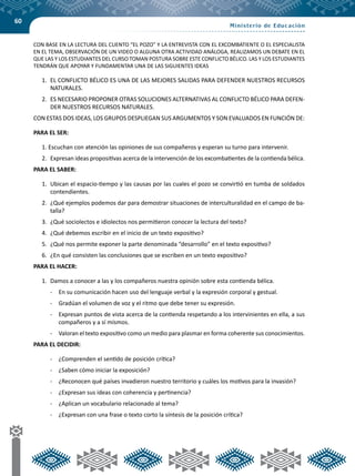 60
CON BASE EN LA LECTURA DEL CUENTO “EL POZO” Y LA ENTREVISTA CON EL EXCOMBATIENTE O EL ESPECIALISTA
EN EL TEMA, OBSERVACIÓN DE UN VIDEO O ALGUNA OTRA ACTIVIDAD ANÁLOGA, REALIZAMOS UN DEBATE EN EL
QUE LAS Y LOS ESTUDIANTES DEL CURSO TOMAN POSTURA SOBRE ESTE CONFLICTO BÉLICO. LAS Y LOS ESTUDIANTES
TENDRÁN QUE APOYAR Y FUNDAMENTAR UNA DE LAS SIGUIENTES IDEAS
1.	 EL CONFLICTO BÉLICO ES UNA DE LAS MEJORES SALIDAS PARA DEFENDER NUESTROS RECURSOS
NATURALES.
2.	 ES NECESARIO PROPONER OTRAS SOLUCIONES ALTERNATIVAS AL CONFLICTO BÉLICO PARA DEFEN-
DER NUESTROS RECURSOS NATURALES.
CON ESTAS DOS IDEAS, LOS GRUPOS DESPLIEGAN SUS ARGUMENTOS Y SON EVALUADOS EN FUNCIÓN DE:
PARA EL SER:
1. Escuchan con atención las opiniones de sus compañeros y esperan su turno para intervenir.
2.	 Expresan ideas propositivas acerca de la intervención de los excombatientes de la contienda bélica.
PARA EL SABER:
1.	 Ubican el espacio-tiempo y las causas por las cuales el pozo se convirtió en tumba de soldados
contendientes.
2.	 ¿Qué ejemplos podemos dar para demostrar situaciones de interculturalidad en el campo de ba-
talla?
3.	 ¿Qué sociolectos e idiolectos nos permitieron conocer la lectura del texto?
4.	 ¿Qué debemos escribir en el inicio de un texto expositivo?
5.	 ¿Qué nos permite exponer la parte denominada “desarrollo” en el texto expositivo?
6.	 ¿En qué consisten las conclusiones que se escriben en un texto expositivo?
PARA EL HACER:
1.	 Damos a conocer a las y los compañeros nuestra opinión sobre esta contienda bélica.
-	 En su comunicación hacen uso del lenguaje verbal y la expresión corporal y gestual.
-	 Gradúan el volumen de voz y el ritmo que debe tener su expresión.
-	 Expresan puntos de vista acerca de la contienda respetando a los intervinientes en ella, a sus
compañeros y a sí mismos.
-	 Valoran el texto expositivo como un medio para plasmar en forma coherente sus conocimientos.
PARA EL DECIDIR:
-	 ¿Comprenden el sentido de posición crítica?
-	 ¿Saben cómo iniciar la exposición?
-	 ¿Reconocen qué países invadieron nuestro territorio y cuáles los motivos para la invasión?
-	 ¿Expresan sus ideas con coherencia y pertinencia?
-	 ¿Aplican un vocabulario relacionado al tema?
-	 ¿Expresan con una frase o texto corto la síntesis de la posición crítica?
 