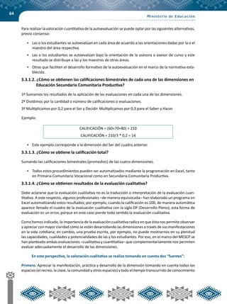 64
Para realizar la valoración cuantitativa de la autoevaluación se puede optar por las siguientes alternativas,
previo consenso:
•	 Las o los estudiantes se autoevalúan en cada área de acuerdo a las orientaciones dadas por la o el
maestro del área respectiva.
•	 Las o los estudiantes se autoevalúan bajo la orientación de la asesora o asesor de curso y este
resultado se distribuye a las y los maestros de otras áreas.
•	 Otras que faciliten el desarrollo formativo de la autoevaluación en el marco de la normativa esta-
blecida.
3.3.1.2. ¿Cómo se obtienen las calificaciones bimestrales de cada una de las dimensiones en
Educación Secundaria Comunitaria Productiva?
1º Sumamos los resultados de la aplicación de las evaluaciones en cada una de las dimensiones.
2º Dividimos por la cantidad o número de calificaciones o evaluaciones.
3º Multiplicamos por 0,2 para el Ser y Decidir. Multiplicamos por 0,3 para el Saber y Hacer.
Ejemplo:
CALIFICACIÓN = (60+70+80) = 210
CALIFICACIÓN = 210/3 * 0,2 = 14
•	 Este ejemplo corresponde a la dimensión del Ser del cuadro anterior.
3.3.1.3. ¿Cómo se obtiene la calificación total?
Sumando las calificaciones bimestrales (promedios) de las cuatro dimensiones.
•	 Todos estos procedimientos pueden ser automatizados mediante la programación en Excel, tanto
en Primaria Comunitaria Vocacional como en Secundaria Comunitaria Productiva.
3.3.1.4. ¿Cómo se obtienen resultados de la evaluación cualitativa?
Debe aclararse que la evaluación cualitativa no es la traducción o interpretación de la evaluación cuan-
titativa. A este respecto, algunos profesionales –de manera equivocada– han elaborado un programa en
Excel automatizando estos resultados; por ejemplo, cuando la calificación es 100, de manera automática
aparece llenado el cuadro de la evaluación cualitativa con la sigla DP (Desarrollo Pleno); esta forma de
evaluación es un error, porque en este caso pierde todo sentido la evaluación cualitativa.
Como hemos indicado, la importancia de la evaluación cualitativa radica en que ésta nos permite observar
y apreciar con mayor claridad cómo se están desarrollando las dimensiones a través de sus manifestaciones
en la vida cotidiana; en cambio, una prueba escrita, por ejemplo, no puede mostrarnos en su plenitud
las capacidades, cualidades y potencialidades de las y los estudiantes. Por eso, en el marco del MESCP se
han planteado ambas evaluaciones –cualitativa y cuantitativa– que complementariamente nos permiten
evaluar adecuadamente el desarrollo de las dimensiones.
En esta perspectiva, la valoración cualitativa se realiza tomando en cuenta dos “fuentes”:
Primero. Apreciar la manifestación, práctica y desarrollo de la dimensión tomando en cuenta todos los
espacios (el recreo, la clase, la comunidad y otros espacios) y todo el tiempo transcurrido de conocimiento
 