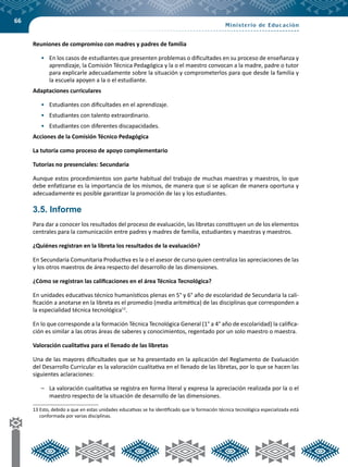 66
Reuniones de compromiso con madres y padres de familia
•	 En los casos de estudiantes que presenten problemas o dificultades en su proceso de enseñanza y
aprendizaje, la Comisión Técnica Pedagógica y la o el maestro convocan a la madre, padre o tutor
para explicarle adecuadamente sobre la situación y comprometerlos para que desde la familia y
la escuela apoyen a la o el estudiante.
Adaptaciones curriculares
•	 Estudiantes con dificultades en el aprendizaje.
•	 Estudiantes con talento extraordinario.
•	 Estudiantes con diferentes discapacidades.
Acciones de la Comisión Técnico Pedagógica
La tutoría como proceso de apoyo complementario
Tutorías no presenciales: Secundaria
Aunque estos procedimientos son parte habitual del trabajo de muchas maestras y maestros, lo que
debe enfatizarse es la importancia de los mismos, de manera que si se aplican de manera oportuna y
adecuadamente es posible garantizar la promoción de las y los estudiantes.
3.5. Informe
Para dar a conocer los resultados del proceso de evaluación, las libretas constituyen un de los elementos
centrales para la comunicación entre padres y madres de familia, estudiantes y maestras y maestros.
¿Quiénes registran en la libreta los resultados de la evaluación?
En Secundaria Comunitaria Productiva es la o el asesor de curso quien centraliza las apreciaciones de las
y los otros maestros de área respecto del desarrollo de las dimensiones.
¿Cómo se registran las calificaciones en el área Técnica Tecnológica?
En unidades educativas técnico humanísticos plenas en 5° y 6° año de escolaridad de Secundaria la cali-
ficación a anotarse en la libreta es el promedio (media aritmética) de las disciplinas que corresponden a
la especialidad técnica tecnológica13
.
En lo que corresponde a la formación Técnica Tecnológica General (1° a 4° año de escolaridad) la califica-
ción es similar a las otras áreas de saberes y conocimientos, regentado por un solo maestro o maestra.
Valoración cualitativa para el llenado de las libretas
Una de las mayores dificultades que se ha presentado en la aplicación del Reglamento de Evaluación
del Desarrollo Curricular es la valoración cualitativa en el llenado de las libretas, por lo que se hacen las
siguientes aclaraciones:
–	 La valoración cualitativa se registra en forma literal y expresa la apreciación realizada por la o el
maestro respecto de la situación de desarrollo de las dimensiones.
13	Esto, debido a que en estas unidades educativas se ha identificado que la formación técnica tecnológica especializada está
conformada por varias disciplinas.
 