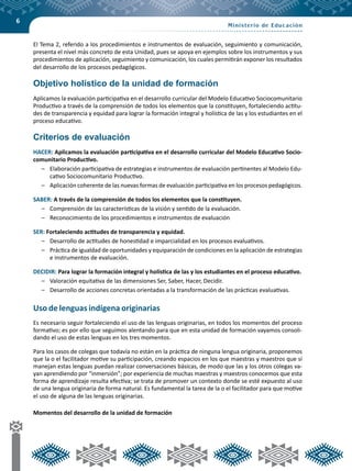 6
El Tema 2, referido a los procedimientos e instrumentos de evaluación, seguimiento y comunicación,
presenta el nivel más concreto de esta Unidad, pues se apoya en ejemplos sobre los instrumentos y sus
procedimientos de aplicación, seguimiento y comunicación, los cuales permitirán exponer los resultados
del desarrollo de los procesos pedagógicos.
Objetivo holístico de la unidad de formación
Aplicamos la evaluación participativa en el desarrollo curricular del Modelo Educativo Sociocomunitario
Productivo a través de la comprensión de todos los elementos que la constituyen, fortaleciendo actitu-
des de transparencia y equidad para lograr la formación integral y holística de las y los estudiantes en el
proceso educativo.
Criterios de evaluación
HACER: Aplicamos la evaluación participativa en el desarrollo curricular del Modelo Educativo Socio-
comunitario Productivo.
–	 Elaboración participativa de estrategias e instrumentos de evaluación pertinentes al Modelo Edu-
cativo Sociocomunitario Productivo.
–	 Aplicación coherente de las nuevas formas de evaluación participativa en los procesos pedagógicos.
SABER: A través de la comprensión de todos los elementos que la constituyen.
– 	 Comprensión de las características de la visión y sentido de la evaluación.
– 	 Reconocimiento de los procedimientos e instrumentos de evaluación
SER: Fortaleciendo actitudes de transparencia y equidad.
–	 Desarrollo de actitudes de honestidad e imparcialidad en los procesos evaluativos.
–	 Práctica de igualdad de oportunidades y equiparación de condiciones en la aplicación de estrategias
e instrumentos de evaluación.
DECIDIR: Para lograr la formación integral y holística de las y los estudiantes en el proceso educativo.
– 	 Valoración equitativa de las dimensiones Ser, Saber, Hacer, Decidir.
– 	 Desarrollo de acciones concretas orientadas a la transformación de las prácticas evaluativas.
Uso de lenguas indígena originarias
Es necesario seguir fortaleciendo el uso de las lenguas originarias, en todos los momentos del proceso
formativo; es por ello que seguimos alentando para que en esta unidad de formación vayamos consoli-
dando el uso de estas lenguas en los tres momentos.
Para los casos de colegas que todavía no están en la práctica de ninguna lengua originaria, proponemos
que la o el facilitador motive su participación, creando espacios en los que maestras y maestros que sí
manejan estas lenguas puedan realizar conversaciones básicas, de modo que las y los otros colegas va-
yan aprendiendo por “inmersión”; por experiencia de muchas maestras y maestros conocemos que esta
forma de aprendizaje resulta efectiva; se trata de promover un contexto donde se esté expuesto al uso
de una lengua originaria de forma natural. Es fundamental la tarea de la o el facilitador para que motive
el uso de alguna de las lenguas originarias.
Momentos del desarrollo de la unidad de formación
 