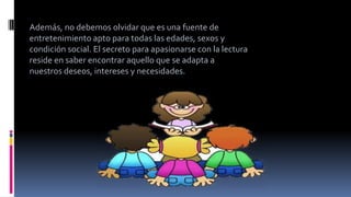 Además, no debemos olvidar que es una fuente de
entretenimiento apto para todas las edades, sexos y
condición social. El secreto para apasionarse con la lectura
reside en saber encontrar aquello que se adapta a
nuestros deseos, intereses y necesidades.
 