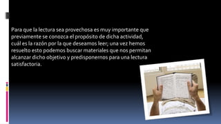 Para que la lectura sea provechosa es muy importante que
previamente se conozca el propósito de dicha actividad,
cuál es la razón por la que deseamos leer; una vez hemos
resuelto esto podemos buscar materiales que nos permitan
alcanzar dicho objetivo y predisponernos para una lectura
satisfactoria.
 