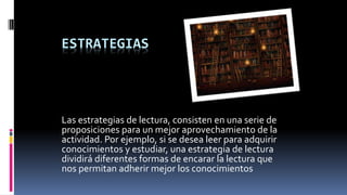 ESTRATEGIAS
Las estrategias de lectura, consisten en una serie de
proposiciones para un mejor aprovechamiento de la
actividad. Por ejemplo, si se desea leer para adquirir
conocimientos y estudiar, una estrategia de lectura
dividirá diferentes formas de encarar la lectura que
nos permitan adherir mejor los conocimientos
 