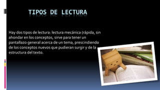 TIPOS DE LECTURA
Hay dos tipos de lectura: lectura mecánica (rápida, sin
ahondar en los conceptos, sirve para tener un
pantallazo general acerca de un tema, prescindiendo
de los conceptos nuevos que pudieran surgir y de la
estructura del texto.
 