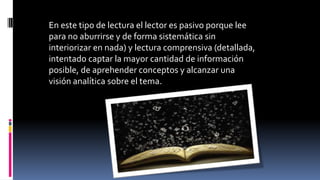En este tipo de lectura el lector es pasivo porque lee
para no aburrirse y de forma sistemática sin
interiorizar en nada) y lectura comprensiva (detallada,
intentado captar la mayor cantidad de información
posible, de aprehender conceptos y alcanzar una
visión analítica sobre el tema.
 