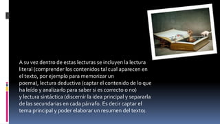 A su vez dentro de estas lecturas se incluyen la lectura
literal (comprender los contenidos tal cual aparecen en
el texto, por ejemplo para memorizar un
poema), lectura deductiva (captar el contenido de lo que
ha leído y analizarlo para saber si es correcto o no)
y lectura sintáctica (discernir la idea principal y separarla
de las secundarias en cada párrafo. Es decir captar el
tema principal y poder elaborar un resumen del texto).
 